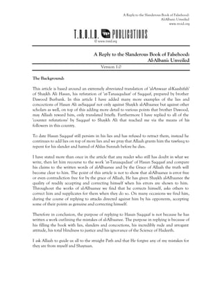 A Reply to the Slanderous Book of Falsehood:
Al-Albani: Unveiled
www.troid.org
A Reply to the Slanderous Book of Falsehood:
Al-Albani: Unveiled
Version 1.0
The Background:
This article is based around an extremely abreviated translation of 'al-Anwaar al-Kaashifah'
of Shaykh Ali Hasan, his refutation of 'at-Tanaaqudaat' of Saqqaaf, prepared by brother
Dawood Burbank. In this article I have added many more examples of the lies and
concoctions of Hasan Ali as-Saqqaaf not only against Shaykh al-Albaanee but against other
scholars as well, on top of this adding more detail to various points that brother Dawood,
may Allaah reward him, only translated briefly. Furthermore I have replied to all of the
'counter refutations' by Saqqaaf to Shaykh Ali that reached me via the means of his
followers in this country.
To date Hasan Saqqaaf still persists in his lies and has refused to retract them, instead he
continues to add lies on top of more lies and we pray that Allaah grants him the tawfeeq to
repent for his slander and hatred of Ahlus Sunnah before he dies.
I have stated more than once in the article that any reader who still has doubt in what we
write, then let him recourse to the work 'at-Tanaaqudaat' of Hasan Saqqaaf and compare
his claims to the written words of al-Albaanee and by the Grace of Allaah the truth will
become clear to him. The point of this article is not to show that al-Albaanee is error free
or even contradiction free for by the grace of Allaah, He has given Shaykh al-Albaanee the
quality of readily accepting and correcting himself when his errors are shown to him.
Throughout the works of al-Albaanee we find that he corrects himself, asks others to
correct him and supplicates for them when they do so. On many occasions we find him,
during the course of replying to attacks directed against him by his opponents, accepting
some of their points as genuine and correcting himself.
Therefore in conclusion, the purpose of replying to Hasan Saqqaaf is not because he has
written a work outlining the mistakes of al-Albaanee. The purpose in replying is because of
his filling the book with lies, slanders and concoctions, his incredibly rude and arrogant
attitude, his total blindness to justice and his ignorance of the Science of Hadeeth.
I ask Allaah to guide us all to the straight Path and that He forgive any of my mistakes for
they are from myself and Shaytaan.
 