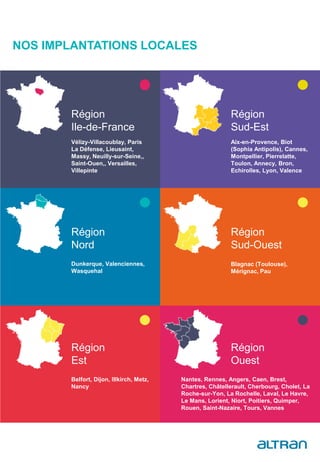 NOS IMPLANTATIONS LOCALES
Belfort, Dijon, Illkirch, Metz,
Nancy
Nantes, Rennes, Angers, Caen, Brest,
Chartres, Châtellerault, Cherbourg, Cholet, La
Roche-sur-Yon, La Rochelle, Laval, Le Havre,
Le Mans, Lorient, Niort, Poitiers, Quimper,
Rouen, Saint-Nazaire, Tours, Vannes
Vélizy-Villacoublay, Paris
La Défense, Lieusaint,
Massy, Neuilly-sur-Seine,,
Saint-Ouen,, Versailles,
Villepinte
Région
Ile-de-France
Aix-en-Provence, Biot
(Sophia Antipolis), Cannes,
Montpellier, Pierrelatte,
Toulon, Annecy, Bron,
Echirolles, Lyon, Valence
Région
Sud-Est
Dunkerque, Valenciennes,
Wasquehal
Région
Nord
Blagnac (Toulouse),
Mérignac, Pau
Région
Sud-Ouest
Région
Est
Région
Ouest
 