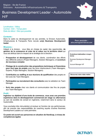 Business Development Leader - Automobile
H/F
Contexte :
Dans le cadre du développement de ses activités, la Division Automobile,
Infrastructures & Transports Paris recrute un(e) Business Development
leader
Missions :
Intégré à la division, vous êtes en charge de capter des opportunités, de
générer de la croissance et créer de la valeur sur le territoire client qui
vous est attribué dans le respect de la stratégie de la direction :
- Prospection et développement de vos clients, coordination des efforts
des différents acteurs (Project Managers, Solution Managers), et ouverture
de nouveaux comptes
- Pilotage de la construction des propositions techniques et financières
pour tout type de projets avec les bons interlocuteurs (Team Managers,
Experts, Project Managers, Solution Managers)
- Contribution au staffing et aux réunions de qualification des projets en
lien avec les Team Managers
- Participation au recrutement des consultants avec la validation du Team
Manager
- Suivi des projets chez vos clients et communication des fins de projets
aux Team Managers
Profil :
Ingénieur ou diplômé d’une école de commerce, vous avez une première
expérience dans le développement commercial (en stage ou alternance)
au sein de sociétés de conseil en ingénierie, notamment dans le secteur de
l’automobile.
Vous souhaitez être rémunéré(e) et évoluer en fonction de vos performances,
afin de prendre des responsabilités de coaching auprès d’autres Business
Development Leaders sur votre périmètre.
Ce poste est ouvert aux personnes en situation de Handicap, à niveau de
compétences égales
16
Evolutions habituelles à moyen
terme:
Business Development Manager
H/F
Account Manager H/F
Découvrez notre vidéo métier :
Pour postuler :
alice.meriguet@altran.com
Région : Ile-de-France
Divisions : Automobile Infrastructures & Transports
Localisation : Vélizy
Contrat : CDI – Temps plein
Date de début : Dès que possible
 