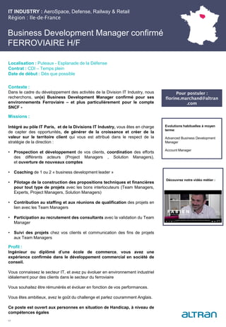 Business Development Manager confirmé
FERROVIAIRE H/F
Contexte :
Dans le cadre du développement des activités de la Division IT Industry, nous
recherchons, un(e) Business Development Manager confirmé pour ses
environnements Ferroviaire – et plus particulièrement pour le compte
SNCF -
Missions :
Intégré au pôle IT Paris, et de la Divisions IT Industry, vous êtes en charge
de capter des opportunités, de générer de la croissance et créer de la
valeur sur le territoire client qui vous est attribué dans le respect de la
stratégie de la direction :
• Prospection et développement de vos clients, coordination des efforts
des différents acteurs (Project Managers , Solution Managers),
et ouverture de nouveaux comptes
• Coaching de 1 ou 2 « business development leader »
• Pilotage de la construction des propositions techniques et financières
pour tout type de projets avec les bons interlocuteurs (Team Managers,
Experts, Project Managers, Solution Managers)
• Contribution au staffing et aux réunions de qualification des projets en
lien avec les Team Managers
• Participation au recrutement des consultants avec la validation du Team
Manager
• Suivi des projets chez vos clients et communication des fins de projets
aux Team Managers
Profil :
Ingénieur ou diplômé d’une école de commerce, vous avez une
expérience confirmée dans le développement commercial en société de
conseil.
Vous connaissez le secteur IT, et avez pu évoluer en environnement industriel
idéalement pour des clients dans le secteur du ferroviaire
Vous souhaitez être rémunérés et évoluer en fonction de vos performances.
Vous êtes ambitieux, avez le goût du challenge et parlez couramment Anglais.
Ce poste est ouvert aux personnes en situation de Handicap, à niveau de
compétences égales
17
Localisation : Puteaux - Esplanade de la Défense
Contrat : CDI – Temps plein
Date de début : Dès que possible
Evolutions habituelles à moyen
terme:
Advanced Business Development
Manager
Account Manager
IT INDUSTRY : AeroSpace, Defense, Railway & Retail
Région : Ile-de-France
Pour postuler :
florine.marchand@altran
.com
Découvrez notre vidéo métier :
 