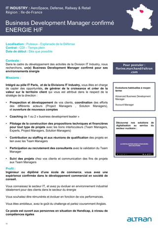 Business Development Manager confirmé
ENERGIE H/F
Contexte :
Dans le cadre du développement des activités de la Division IT Industry, nous
recherchons, un(e) Business Development Manager confirmé pour ses
environnements énergie
Missions :
Intégré au pôle IT Paris, et de la Divisions IT Industry, vous êtes en charge
de capter des opportunités, de générer de la croissance et créer de la
valeur sur le territoire client qui vous est attribué dans le respect de la
stratégie de la direction :
• Prospection et développement de vos clients, coordination des efforts
des différents acteurs (Project Managers , Solution Managers),
et ouverture de nouveaux comptes
• Coaching de 1 ou 2 « business development leader »
• Pilotage de la construction des propositions techniques et financières
pour tout type de projets avec les bons interlocuteurs (Team Managers,
Experts, Project Managers, Solution Managers)
• Contribution au staffing et aux réunions de qualification des projets en
lien avec les Team Managers
• Participation au recrutement des consultants avec la validation du Team
Manager
• Suivi des projets chez vos clients et communication des fins de projets
aux Team Managers
Profil :
Ingénieur ou diplômé d’une école de commerce, vous avez une
expérience confirmée dans le développement commercial en société de
conseil.
Vous connaissez le secteur IT, et avez pu évoluer en environnement industriel
idéalement pour des clients dans le secteur du énergie
Vous souhaitez être rémunérés et évoluer en fonction de vos performances.
Vous êtes ambitieux, avez le goût du challenge et parlez couramment Anglais.
Ce poste est ouvert aux personnes en situation de Handicap, à niveau de
compétences égales
18
Localisation : Puteaux - Esplanade de la Défense
Contrat : CDI – Temps plein
Date de début : Dès que possible
Evolutions habituelles à moyen
terme:
Advanced Business Development
Manager
Account Manager
IT INDUSTRY : AeroSpace, Defense, Railway & Retail
Région : Ile-de-France
Pour postuler :
florine.marchand@altran
.com
Découvrez nos solutions de
digitalisation au service du
secteur nucléaire :
 