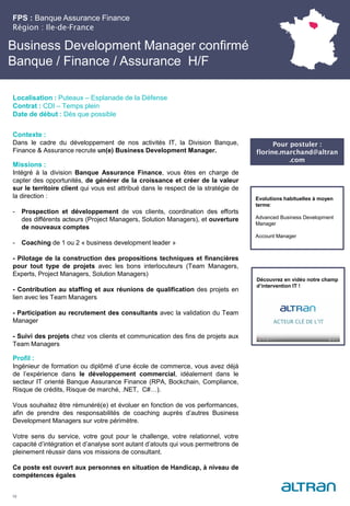 Business Development Manager confirmé
Banque / Finance / Assurance H/F
Contexte :
Dans le cadre du développement de nos activités IT, la Division Banque,
Finance & Assurance recrute un(e) Business Development Manager.
Missions :
Intégré à la division Banque Assurance Finance, vous êtes en charge de
capter des opportunités, de générer de la croissance et créer de la valeur
sur le territoire client qui vous est attribué dans le respect de la stratégie de
la direction :
- Prospection et développement de vos clients, coordination des efforts
des différents acteurs (Project Managers, Solution Managers), et ouverture
de nouveaux comptes
- Coaching de 1 ou 2 « business development leader »
- Pilotage de la construction des propositions techniques et financières
pour tout type de projets avec les bons interlocuteurs (Team Managers,
Experts, Project Managers, Solution Managers)
- Contribution au staffing et aux réunions de qualification des projets en
lien avec les Team Managers
- Participation au recrutement des consultants avec la validation du Team
Manager
- Suivi des projets chez vos clients et communication des fins de projets aux
Team Managers
Profil :
Ingénieur de formation ou diplômé d’une école de commerce, vous avez déjà
de l’expérience dans le développement commercial, idéalement dans le
secteur IT orienté Banque Assurance Finance (RPA, Bockchain, Compliance,
Risque de crédits, Risque de marché, .NET, C#…).
Vous souhaitez être rémunéré(e) et évoluer en fonction de vos performances,
afin de prendre des responsabilités de coaching auprès d’autres Business
Development Managers sur votre périmètre.
Votre sens du service, votre gout pour le challenge, votre relationnel, votre
capacité d’intégration et d’analyse sont autant d’atouts qui vous permettrons de
pleinement réussir dans vos missions de consultant.
Ce poste est ouvert aux personnes en situation de Handicap, à niveau de
compétences égales
FPS : Banque Assurance Finance
Région : Ile-de-France
19
Localisation : Puteaux – Esplanade de la Défense
Contrat : CDI – Temps plein
Date de début : Dès que possible
Evolutions habituelles à moyen
terme:
Advanced Business Development
Manager
Account Manager
Découvrez en vidéo notre champ
d’intervention IT !
Pour postuler :
florine.marchand@altran
.com
 