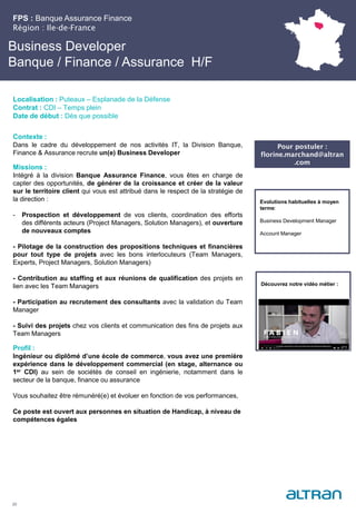 Business Developer
Banque / Finance / Assurance H/F
Contexte :
Dans le cadre du développement de nos activités IT, la Division Banque,
Finance & Assurance recrute un(e) Business Developer
Missions :
Intégré à la division Banque Assurance Finance, vous êtes en charge de
capter des opportunités, de générer de la croissance et créer de la valeur
sur le territoire client qui vous est attribué dans le respect de la stratégie de
la direction :
- Prospection et développement de vos clients, coordination des efforts
des différents acteurs (Project Managers, Solution Managers), et ouverture
de nouveaux comptes
- Pilotage de la construction des propositions techniques et financières
pour tout type de projets avec les bons interlocuteurs (Team Managers,
Experts, Project Managers, Solution Managers)
- Contribution au staffing et aux réunions de qualification des projets en
lien avec les Team Managers
- Participation au recrutement des consultants avec la validation du Team
Manager
- Suivi des projets chez vos clients et communication des fins de projets aux
Team Managers
Profil :
Ingénieur ou diplômé d’une école de commerce, vous avez une première
expérience dans le développement commercial (en stage, alternance ou
1er CDI) au sein de sociétés de conseil en ingénierie, notamment dans le
secteur de la banque, finance ou assurance
Vous souhaitez être rémunéré(e) et évoluer en fonction de vos performances,
Ce poste est ouvert aux personnes en situation de Handicap, à niveau de
compétences égales
FPS : Banque Assurance Finance
Région : Ile-de-France
20
Localisation : Puteaux – Esplanade de la Défense
Contrat : CDI – Temps plein
Date de début : Dès que possible
Evolutions habituelles à moyen
terme:
Business Development Manager
Account Manager
Découvrez notre vidéo métier :
Pour postuler :
florine.marchand@altran
.com
 