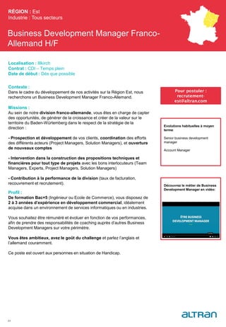 Business Development Manager Franco-
Allemand H/F
Contexte :
Dans le cadre du développement de nos activités sur la Région Est, nous
recherchons un Business Development Manager Franco-Allemand.
Missions :
Au sein de notre division franco-allemande, vous êtes en charge de capter
des opportunités, de générer de la croissance et créer de la valeur sur le
territoire du Baden-Würtemberg dans le respect de la stratégie de la
direction :
- Prospection et développement de vos clients, coordination des efforts
des différents acteurs (Project Managers, Solution Managers), et ouverture
de nouveaux comptes
- Intervention dans la construction des propositions techniques et
financières pour tout type de projets avec les bons interlocuteurs (Team
Managers, Experts, Project Managers, Solution Managers)
- Contribution à la performance de la division (taux de facturation,
recouvrement et recrutement).
Profil :
De formation Bac+5 (Ingénieur ou Ecole de Commerce), vous disposez de
2 à 3 années d’expérience en développement commercial, idéalement
acquise dans un environnement de services informatiques ou en industries.
Vous souhaitez être rémunéré et évoluer en fonction de vos performances,
afin de prendre des responsabilités de coaching auprès d’autres Business
Development Managers sur votre périmètre.
Vous êtes ambitieux, avez le goût du challenge et parlez l’anglais et
l’allemand couramment.
Ce poste est ouvert aux personnes en situation de Handicap.
RÉGION : Est
Industrie : Tous secteurs
23
Pour postuler :
recrutement-
est@altran.com
Evolutions habituelles à moyen
terme:
Senior business development
manager
Account Manager
Localisation : Illkirch
Contrat : CDI – Temps plein
Date de début : Dès que possible
Découvrez le métier de Business
Development Manager en vidéo:
 