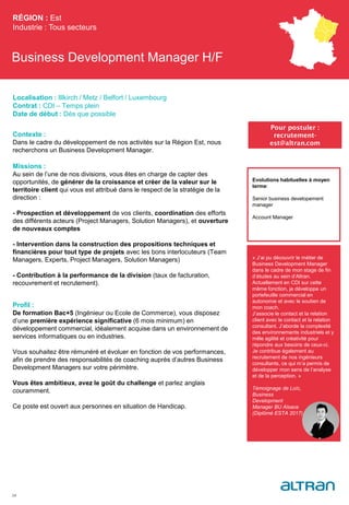 Business Development Manager H/F
Contexte :
Dans le cadre du développement de nos activités sur la Région Est, nous
recherchons un Business Development Manager.
Missions :
Au sein de l’une de nos divisions, vous êtes en charge de capter des
opportunités, de générer de la croissance et créer de la valeur sur le
territoire client qui vous est attribué dans le respect de la stratégie de la
direction :
- Prospection et développement de vos clients, coordination des efforts
des différents acteurs (Project Managers, Solution Managers), et ouverture
de nouveaux comptes
- Intervention dans la construction des propositions techniques et
financières pour tout type de projets avec les bons interlocuteurs (Team
Managers, Experts, Project Managers, Solution Managers)
- Contribution à la performance de la division (taux de facturation,
recouvrement et recrutement).
Profil :
De formation Bac+5 (Ingénieur ou Ecole de Commerce), vous disposez
d’une première expérience significative (6 mois minimum) en
développement commercial, idéalement acquise dans un environnement de
services informatiques ou en industries.
Vous souhaitez être rémunéré et évoluer en fonction de vos performances,
afin de prendre des responsabilités de coaching auprès d’autres Business
Development Managers sur votre périmètre.
Vous êtes ambitieux, avez le goût du challenge et parlez anglais
couramment.
Ce poste est ouvert aux personnes en situation de Handicap.
RÉGION : Est
Industrie : Tous secteurs
24
Pour postuler :
recrutement-
est@altran.com
Evolutions habituelles à moyen
terme:
Senior business developement
manager
Account Manager
Localisation : Illkirch / Metz / Belfort / Luxembourg
Contrat : CDI – Temps plein
Date de début : Dès que possible
« J’ai pu découvrir le métier de
Business Development Manager
dans le cadre de mon stage de fin
d’études au sein d’Altran.
Actuellement en CDI sur cette
même fonction, je développe un
portefeuille commercial en
autonomie et avec le soutien de
mon coach.
J’associe le contact et la relation
client avec le contact et la relation
consultant. J’aborde la complexité
des environnements industriels et y
mêle agilité et créativité pour
répondre aux besoins de ceux-ci.
Je contribue également au
recrutement de nos ingénieurs
consultants, ce qui m’a permis de
développer mon sens de l’analyse
et de la perception. »
Témoignage de Loïc,
Business
Development
Manager BU Alsace
(Diplômé ESTA 2017)
 