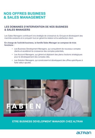 Les Sales Managers contribuent à la stratégie de croissance du Groupe et développent des
marchés existants et à conquérir tout en gérant la relation et la satisfaction client.
En charge de l'activité business, la famille Sales Manager se compose de trois
fonctions :
LES DOMAINES D’INTERVENTION DE NOS BUSINESS
& SALES MANAGERS
• Les Business Development Managers, qui conquièrent de nouveaux comptes
clients et accélèrent la croissance des comptes potentiels,
• Les Account Managers, qui gèrent et déploient des plans d’actions stratégiques
pour le développement des comptes clés,
• Les Solution Managers, qui construisent et développent des offres spécifiques à
forte valeur ajoutée.
NOS OFFRES BUSINESS
& SALES MANAGEMENT
ETRE BUSINESS DEVELOPMENT MANAGER CHEZ ALTRAN
 
