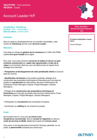 Account Leader H/F
Contexte :
Dans le cadre du développement de nos activités industrielles, notre
bureau de Cherbourg recrute un(e) Account Leader.
Missions :
Vous êtes en charge de générer de la croissance sur l’offre d’ALTRAN,
auprès d'un gros compte de la région .
Pour cela, vous serez amené à concevoir et mettre en œuvre un plan
d’actions commercial pour capter des opportunités et créer de la
valeur sur le territoire client qui vous est attribué dans le respect de la
stratégie de la direction :
- Prospection et développement de votre portefeuille clients et prise de
parts de marché;
- Identification de besoins et de projets à potentiel, pilotage de la
construction des propositions techniques et financières pour tout type de
projets en coordonnant les interventions des bons interlocuteurs de
l’entreprise (Team Managers, Experts, Project Managers, Solution
Managers) ;
- Pilotage de la construction des propositions techniques et
financières pour tout type de projets avec les bons interlocuteurs (Team
Managers, Experts, Project Managers, Solution Managers)
- Participation au recrutement des consultants et experts ;
- Contribution au staffing de vos missions et projets.
Profil :
De formation bac+5, vous avez au moins 2 ans
d'expérience commerciale, dans le conseil en ingénierie ou dans la
vente de services en BtoB, idéalement auprès de l'univers naval.
Vous avez un fort tempérament commercial ! De façon générale, sur ce
poste, la personnalité comptera pour beaucoup !
INDUSTRIE : Tous secteurs
RÉGION : Ouest
31
Localisation : Cherbourg
Contrat : CDI – Temps plein
Date de début : Janvier 2020
Pour postuler :
justine.lemaire@altran.c
om
Evolutions habituelles à moyen
terme:
Account Manager
 