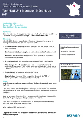 Technical Unit Manager- Mécanique
H/F
Contexte :
Dans le cadre du développement de ses activités, la division AeroSpace,
Defense & Railway Paris recrute un(e) Technical Unit Manager :
Missions :
Intégré(e) à la division, vous êtes en charge du pilotage de la marge et du
management des équipes de votre Technical Unit :
- Encadrement et coaching de Team Managers et d'une équipe totale de
150 consultants.
- Etablissement du business plan et gestion du budget de fonctionnement
- Animation des démarches d’amélioration de la productivité et des taux
d’activité de son périmètre
- Accompagnement des Business Units dans les actions d’avant-vente
- Mise à disposition de solutions/ressources (moyens humains et
matériels) aux Business Units pour la tenue des objectifs de Qualité - Coûts
– Délais
- Consolidation du plan de charge et de la marge
- Capitalisation des savoir-faire, proposition de projets de R&D et
développement des offres de votre Technical Unit
Profil :
Ingénieur de formation, avec un minimum de 8 années d’expérience post-
diplôme.
Vous avez exercé le métier d’ingénieur technique et évolué vers des fonctions
de gestion de projet, avec encadrement de managers d’équipes et coordination
d’experts.
Vous avez mis en place des offres à engagement de résultats et êtes capable
de faciliter le gain de projets stratégiques chez nos clients.
Vous avez développé une réelle expertise en management d’encadrants et
avez une réelle expérience opérationnelle.
Vous parlez anglais couramment.
Ce poste est ouvert aux personnes en situation de Handicap, à niveau de
compétences égales
16
Evolutions habituelles à moyen
terme:
Technical Unit Director H/F
Business Unit Director H/F
Découvrez la division
AéroSpace, Défense & Railway :
Pour postuler :
alice.meriguet@altran.com
Région : Ile-de-France
Divisions : AeroSpace, Defense & Railway
Localisation : Vélizy
Contrat : CDI – Temps plein
Date de début : Dès que possible
 
