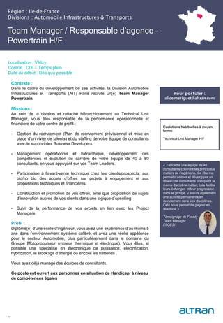 Région : Ile-de-France
Divisions : Automobile Infrastructures & Transports
17
Localisation : Vélizy
Contrat : CDI – Temps plein
Date de début : Dès que possible
Pour postuler :
alice.meriguet@altran.com
Evolutions habituelles à moyen
terme:
Technical Unit Manager H/F
Contexte :
Dans le cadre du développement de ses activités, la Division Automobile
Infrastructures et Transports (AIT) Paris recrute un(e) Team Manager
Powertrain
Missions :
Au sein de la division et rattaché hiérarchiquement au Technical Unit
Manager, vous êtes responsable de la performance opérationnelle et
financière de votre centre de profit :
- Gestion du recrutement (Plan de recrutement prévisionnel et mise en
place d’un vivier de talents) et du staffing de votre équipe de consultants
avec le support des Business Developers,
- Management opérationnel et hiérarchique, développement des
compétences et évolution de carrière de votre équipe de 40 à 80
consultants, en vous appuyant sur vos Team Leaders.
- Participation à l’avant-vente technique chez les clients/prospects, aux
bid/no bid des appels d’offres sur projets à engagement et aux
propositions techniques et financières,
- Construction et promotion de vos offres, ainsi que proposition de sujets
d’innovation auprès de vos clients dans une logique d’upselling
- Suivi de la performance de vos projets en lien avec les Project
Managers
Profil :
Diplômé(e) d'une école d'ingénieur, vous avez une expérience d’au moins 5
ans dans l’environnement système calibré, et avez une réelle appétence
pour le secteur Automobile, plus particulièrement dans le domaine du
Groupe Motopropulseur (moteur thermique et électrique). Vous êtes, si
possible une spécialisé en électronique de puissance, électrification,
hybridation, le stockage d'énergie ou encore les batteries .
Vous avez déjà managé des équipes de consultants.
Ce poste est ouvert aux personnes en situation de Handicap, à niveau
de compétences égales
Team Manager / Responsable d’agence -
Powertrain H/F
« J’encadre une équipe de 40
consultants couvrant les principaux
métiers de l’ingénierie. Ce rôle me
permet d’animer et développer un
réseau de consultants pratiquant la
même discipline métier, cela facilite
leurs échanges et leur progression
dans le groupe. J’assure également
une activité permanente en
recrutement dans ces disciplines.
Cela nous permet de gagner en
réactivité »
Témoignage de Freddy
Team Manager
EI.CESI
 