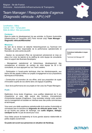 Région : Ile-de-France
Divisions : Automobile Infrastructures & Transports
18
Localisation : Vélizy
Contrat : CDI – Temps plein
Date de début : Dès que possible
Pour postuler :
alice.meriguet@altran.com
Evolutions habituelles à moyen
terme:
Technical Unit Manager H/F
Contexte :
Dans le cadre du développement de ses activités, la Division Automobile
Infrastructures et Transports (AIT) Paris recrute un(e) Team Manager -
Diagnostic véhicule/Aftermarket
Missions :
Au sein de la division et rattaché hiérarchiquement au Technical Unit
Manager, vous êtes responsable de la performance opérationnelle et
financière de votre centre de profit :
- Gestion du recrutement (Plan de recrutement prévisionnel et mise en
place d’un vivier de talents) et du staffing de votre équipe de consultants
avec le support des Business Developers,
- Management opérationnel et hiérarchique, développement des
compétences et évolution de carrière de votre équipe de 50 à 60
consultants, en vous appuyant sur vos Team Leaders.
- Participation à l’avant-vente technique chez les clients/prospects, aux
bid/no bid des appels d’offres sur projets à engagement et aux propositions
techniques et financières,
- Construction et promotion de vos offres, ainsi que proposition de sujets
d’innovation auprès de vos clients dans une logique d’upselling
- Suivi de la performance de vos projets en lien avec les Project Managers
Profil :
Diplômé(e) d’une école d’ingénieur, vous justifiez idéalement de 5 ans
d’expérience et avez déjà exercé des fonctions d’encadrement
d’importantes équipes d’ingénieurs. Vous souhaitez orienter votre carrière
vers le management et travailler en interface avec des profils commerciaux
et techniques.
Vous avez une réelle expérience opérationnelle de le secteur Automobile et
connaissez bien le domaine du diagnostic de véhicule après vente. Tout
ce qui touche aux pièces de rechange, aux outils diagbox, dialogis,
canalyser ou lin n’a pas de secret pour vous.
Vous faites preuve de leadership et d’une grande aisance relationnelle et
parlez anglais couramment.
Ce poste est ouvert aux personnes en situation de Handicap.
Team Manager / Responsable d’agence
(Diagnostic véhicule - APV) H/F
« J’encadre une équipe de 40
consultants couvrant les principaux
métiers de l’ingénierie. Ce rôle me
permet d’animer et développer un
réseau de consultants pratiquant la
même discipline métier, cela facilite
leurs échanges et leur progression
dans le groupe. J’assure également
une activité permanente en
recrutement dans ces disciplines.
Cela nous permet de gagner en
réactivité »
Témoignage de Freddy
Team Manager
EI.CESI
 