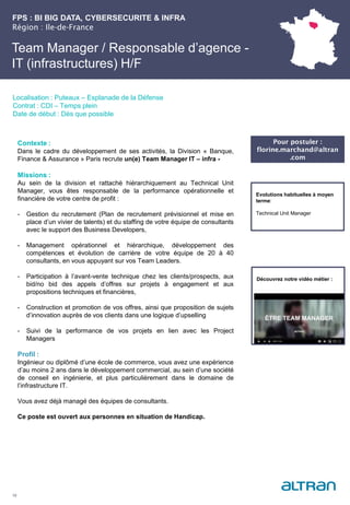 FPS : BI BIG DATA, CYBERSECURITE & INFRA
Région : Ile-de-France
19
Localisation : Puteaux – Esplanade de la Défense
Contrat : CDI – Temps plein
Date de début : Dès que possible
Pour postuler :
florine.marchand@altran
.com
Evolutions habituelles à moyen
terme:
Technical Unit Manager
Contexte :
Dans le cadre du développement de ses activités, la Division « Banque,
Finance & Assurance » Paris recrute un(e) Team Manager IT – infra -
Missions :
Au sein de la division et rattaché hiérarchiquement au Technical Unit
Manager, vous êtes responsable de la performance opérationnelle et
financière de votre centre de profit :
- Gestion du recrutement (Plan de recrutement prévisionnel et mise en
place d’un vivier de talents) et du staffing de votre équipe de consultants
avec le support des Business Developers,
- Management opérationnel et hiérarchique, développement des
compétences et évolution de carrière de votre équipe de 20 à 40
consultants, en vous appuyant sur vos Team Leaders.
- Participation à l’avant-vente technique chez les clients/prospects, aux
bid/no bid des appels d’offres sur projets à engagement et aux
propositions techniques et financières,
- Construction et promotion de vos offres, ainsi que proposition de sujets
d’innovation auprès de vos clients dans une logique d’upselling
- Suivi de la performance de vos projets en lien avec les Project
Managers
Profil :
Ingénieur ou diplômé d’une école de commerce, vous avez une expérience
d’au moins 2 ans dans le développement commercial, au sein d’une société
de conseil en ingénierie, et plus particulièrement dans le domaine de
l’infrastructure IT.
Vous avez déjà managé des équipes de consultants.
Ce poste est ouvert aux personnes en situation de Handicap.
Team Manager / Responsable d’agence -
IT (infrastructures) H/F
Découvrez notre vidéo métier :
 