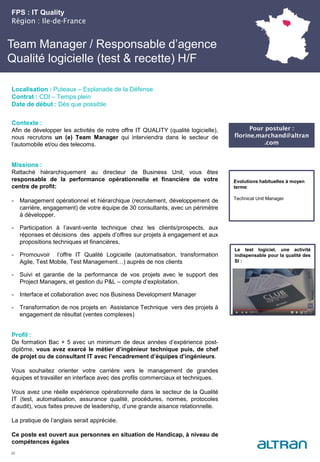 Team Manager / Responsable d’agence
Qualité logicielle (test & recette) H/F
Contexte :
Afin de développer les activités de notre offre IT QUALITY (qualité logicielle),
nous recrutons un (e) Team Manager qui interviendra dans le secteur de
l’automobile et/ou des telecoms.
Missions :
Rattaché hiérarchiquement au directeur de Business Unit, vous êtes
responsable de la performance opérationnelle et financière de votre
centre de profit:
- Management opérationnel et hiérarchique (recrutement, développement de
carrière, engagement) de votre équipe de 30 consultants, avec un périmètre
à développer.
- Participation à l’avant-vente technique chez les clients/prospects, aux
réponses et décisions des appels d’offres sur projets à engagement et aux
propositions techniques et financières,
- Promouvoir l’offre IT Qualité Logicielle (automatisation, transformation
Agile, Test Mobile, Test Management…) auprès de nos clients
- Suivi et garantie de la performance de vos projets avec le support des
Project Managers, et gestion du P&L – compte d’exploitation.
- Interface et collaboration avec nos Business Development Manager
- Transformation de nos projets en Assistance Technique vers des projets à
engagement de résultat (ventes complexes)
Profil :
De formation Bac + 5 avec un minimum de deux années d’expérience post-
diplôme, vous avez exercé le métier d’ingénieur technique puis, de chef
de projet ou de consultant IT avec l’encadrement d’équipes d’ingénieurs.
Vous souhaitez orienter votre carrière vers le management de grandes
équipes et travailler en interface avec des profils commerciaux et techniques.
Vous avez une réelle expérience opérationnelle dans le secteur de la Qualité
IT (test, automatisation, assurance qualité, procédures, normes, protocoles
d’audit), vous faites preuve de leadership, d’une grande aisance relationnelle.
La pratique de l’anglais serait appréciée.
Ce poste est ouvert aux personnes en situation de Handicap, à niveau de
compétences égales
FPS : IT Quality
Région : Ile-de-France
20
Localisation : Puteaux – Esplanade de la Défense
Contrat : CDI – Temps plein
Date de début : Dès que possible
Pour postuler :
florine.marchand@altran
.com
Evolutions habituelles à moyen
terme:
Technical Unit Manager
Le test logiciel, une activité
indispensable pour la qualité des
SI :
 
