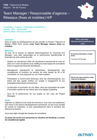 TEM : Telecoms & Medias
Région : Ile-de-France
21
Localisation : Puteaux - Esplanade de la Défense
Contrat : CDI – Temps plein
Date de début : Dès que possible
Pour postuler :
florine.marchand@altran
.com
Evolutions habituelles à moyen
terme:
Technical Unit Manager
Contexte :
Dans le cadre du développement de ses activités, la Division Telecoms &
Medias (TEM) Paris recrute un(e) Team Manager réseaux (fixes ou
mobiles)
Missions :
Au sein de la division et rattaché hiérarchiquement au Technical Unit
Manager, vous êtes responsable de la performance opérationnelle et
financière de votre centre de profit :
- Gestion du recrutement (Plan de recrutement prévisionnel et mise en
place d’un vivier de talents) et du staffing de votre équipe de consultants
avec le support des Business Developers,
- Management opérationnel et hiérarchique, développement des
compétences et évolution de carrière de votre équipe de 50 à 60
consultants, en vous appuyant sur vos Team Leaders.
- Participation à l’avant-vente technique chez les clients/prospects, aux
bid/no bid des appels d’offres sur projets à engagement et aux
propositions techniques et financières,
- Construction et promotion de vos offres, ainsi que proposition de sujets
d’innovation auprès de vos clients dans une logique d’upselling
- Suivi de la performance de vos projets en lien avec les Project
Managers
Profil :
Ingénieur ou diplômé d’une école de commerce, vous avez une expérience
d’au moins 3 ans dans le développement commercial, au sein d’une société
de conseil en ingénierie, et plus particulièrement dans le domaine des
telecoms et réseaux.
Vous avez déjà managé des équipes de consultants.
Ce poste est ouvert aux personnes en situation de Handicap, à niveau
de compétences égales
Team Manager / Responsable d’agence –
Réseaux (fixes et mobiles) H/F
Découvrez notre expertise center
Telecoms & Réseaux :
 