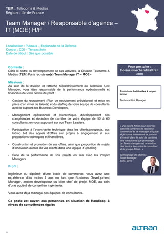 TEM : Telecoms & Medias
Région : Ile-de-France
22
Localisation : Puteaux – Esplanade de la Défense
Contrat : CDI – Temps plein
Date de début : Dès que possible
Pour postuler :
florine.marchand@altran
.com
Evolutions habituelles à moyen
terme:
Technical Unit Manager
Contexte :
Dans le cadre du développement de ses activités, la Division Telecoms &
Medias (TEM) Paris recrute un(e) Team Manager IT – MOE -
Missions :
Au sein de la division et rattaché hiérarchiquement au Technical Unit
Manager, vous êtes responsable de la performance opérationnelle et
financière de votre centre de profit :
- Gestion du recrutement (Plan de recrutement prévisionnel et mise en
place d’un vivier de talents) et du staffing de votre équipe de consultants
avec le support des Business Developers,
- Management opérationnel et hiérarchique, développement des
compétences et évolution de carrière de votre équipe de 50 à 60
consultants, en vous appuyant sur vos Team Leaders.
- Participation à l’avant-vente technique chez les clients/prospects, aux
bid/no bid des appels d’offres sur projets à engagement et aux
propositions techniques et financières,
- Construction et promotion de vos offres, ainsi que proposition de sujets
d’innovation auprès de vos clients dans une logique d’upselling
- Suivi de la performance de vos projets en lien avec les Project
Managers
Profil :
Ingénieur ou diplômé d’une école de commerce, vous avez une
expérience d’au moins 2 ans en tant que Business Development
Manager, ancien développeur ou bien chef de projet MOE, au sein
d’une société de conseil en ingénierie.
Vous avez déjà managé des équipes de consultants.
Ce poste est ouvert aux personnes en situation de Handicap, à
niveau de compétences égales
Team Manager / Responsable d’agence –
IT (MOE) H/F
« J’ai rejoint Altran pour avoir les
activités combinés de recruteur,
commercial et de manager d’équipe
et je trouve intéressant de pouvoir
s’investir dans le suivi de carrières
des consultants que je manage.
Le Team Manager est un maillon
clef dans le lien entre le consultant
et le groupe Altran.. »
Témoignage de Mathieu
Team Manager
EDC- 2010
 
