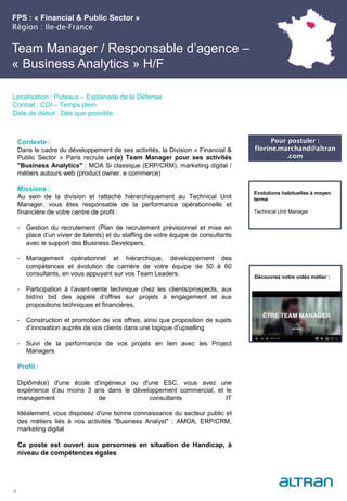 FPS : « Financial & Public Sector »
Région : Ile-de-France
23
Localisation : Puteaux – Esplanade de la Défense
Contrat : CDI – Temps plein
Date de début : Dès que possible
Pour postuler :
florine.marchand@altran
.com
Evolutions habituelles à moyen
terme:
Technical Unit Manager
Contexte :
Dans le cadre du développement de ses activités, la Division « Financial &
Public Sector » Paris recrute un(e) Team Manager pour ses activités
"Business Analytics" : MOA Si classique (ERP/CRM), marketing digital /
métiers autours web (product owner, e commerce)
Missions :
Au sein de la division et rattaché hiérarchiquement au Technical Unit
Manager, vous êtes responsable de la performance opérationnelle et
financière de votre centre de profit :
- Gestion du recrutement (Plan de recrutement prévisionnel et mise en
place d’un vivier de talents) et du staffing de votre équipe de consultants
avec le support des Business Developers,
- Management opérationnel et hiérarchique, développement des
compétences et évolution de carrière de votre équipe de 50 à 60
consultants, en vous appuyant sur vos Team Leaders.
- Participation à l’avant-vente technique chez les clients/prospects, aux
bid/no bid des appels d’offres sur projets à engagement et aux
propositions techniques et financières,
- Construction et promotion de vos offres, ainsi que proposition de sujets
d’innovation auprès de vos clients dans une logique d’upselling
- Suivi de la performance de vos projets en lien avec les Project
Managers
Profil :
Diplômé(e) d'une école d'ingénieur ou d'une ESC, vous avez une
expérience d’au moins 3 ans dans le développement commercial, et le
management de consultants IT
Idéalement, vous disposez d'une bonne connaissance du secteur public et
des métiers liés à nos activités "Business Analyst" : AMOA, ERP/CRM,
marketing digital
Ce poste est ouvert aux personnes en situation de Handicap, à
niveau de compétences égales
Team Manager / Responsable d’agence –
« Business Analytics » H/F
Découvrez notre vidéo métier :
 
