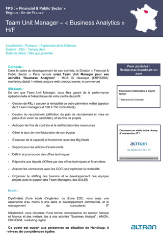 FPS : « Financial & Public Sector »
Région : Ile-de-France
24
Localisation : Puteaux – Esplanade de la Défense
Contrat : CDI – Temps plein
Date de début : Dès que possible
Pour postuler :
florine.marchand@altran
.com
Evolutions habituelles à moyen
terme:
Technical Unit Director
Contexte :
Dans le cadre du développement de ses activités, la Division « Financial &
Public Sector » Paris recrute un(e) Team Unit Manager pour ses
activités "Business Analytics" : MOA Si classique (ERP/CRM),
marketing digital / métiers autours web (product owner, e commerce)
Missions :
En tant que Team Unit Manager, vous êtes garant de la performance
opérationnelle et hiérarchique de votre centre de profit :
- Gestion de P&L / assurer la rentabilité de votre périmètre métier (gestion
de 2 Team managers et 100 à 150 consultants)
- Gestion du recrutement (définition du plan de recrutement et mise en
place d’un vivier de candidats), et les fins de projets
- Anticiper les fins de contrats et la réaffectation des ressources
- Gérer le taux de non–facturation de son équipe
- S’assurer de la capacité à fonctionner avec des Big Deals
- Support pour les actions d'avant-vente
- Définir et promouvoir des offres techniques
- Répondre aux Appels d'Offres par des offres techniques et financières
- Assurer les connexions avec les GDC pour optimiser la rentabilité
- Organiser le staffing des besoins et le développement des équipes
projets avec le support des Team Managers, des SALES
Profil :
Diplômé(e) d'une école d'ingénieur ou d'une ESC, vous avez une
expérience d’au moins 5 ans dans le développement commercial, et le
management de consultants IT
Idéalement, vous disposez d'une bonne connaissance du secteur banque
et finance et des métiers liés à nos activités "Business Analyst" : AMOA,
ERP/CRM, marketing digital
Ce poste est ouvert aux personnes en situation de Handicap, à
niveau de compétences égales
Team Unit Manager – « Business Analytics »
H/F
Découvrez en vidéo notre champ
d’intervention IT !
 
