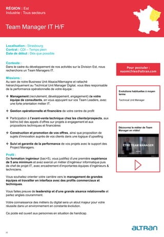 Team Manager IT H/F
Contexte :
Dans le cadre du développement de nos activités sur la Division Est, nous
recherchons un Team Managers IT.
Missions :
Au sein de notre Business Unit Alsace/Allemagne et rattaché
hiérarchiquement au Technical Unit Manager Digital, vous êtes responsable
de la performance opérationnelle de votre équipe :
 Management (recrutement, développement, engagement) de votre
équipe de consultants, en vous appuyant sur vos Team Leaders, avec
une forte orientation métier IT.
 Gestion opérationnelle et financière de votre centre de profit
 Participation à l’avant-vente technique chez les clients/prospects, aux
bid/no bid des appels d’offres sur projets à engagement et aux
propositions techniques et financières
 Construction et promotion de vos offres, ainsi que proposition de
sujets d’innovation auprès de vos clients dans une logique d’upselling
 Suivi et garantie de la performance de vos projets avec le support des
Project Managers.
Profil :
De formation ingénieur (bac+5), vous justifiez d’une première expérience
de 5 ans minimum et avez exercé un métier d’ingénieur informatique puis
de chef de projet IT, avec encadrement d’importantes équipes d’ingénieurs &
techniciens.
Vous souhaitez orienter votre carrière vers le management de grandes
équipes et travailler en interface avec des profils commerciaux et
techniques.
Vous faites preuve de leadership et d’une grande aisance relationnelle et
parlez anglais couramment.
Votre connaissance des métiers du digital sera un atout majeur pour votre
réussite dans un environnement en constante évolution.
Ce poste est ouvert aux personnes en situation de handicap.
RÉGION : Est
Industrie : Tous secteurs
28
Pour postuler :
naomi.fries@altran.com
Evolutions habituelles à moyen
terme:
Technical Unit Manager
Localisation : Strasbourg
Contrat : CDI – Temps plein
Date de début : Dès que possible
Découvrez le métier de Team
Manager en vidéo!
 