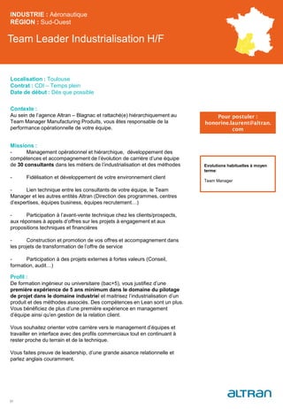Team Leader Industrialisation H/F
Contexte :
Au sein de l’agence Altran – Blagnac et rattaché(e) hiérarchiquement au
Team Manager Manufacturing Produits, vous êtes responsable de la
performance opérationnelle de votre équipe.
Missions :
- Management opérationnel et hiérarchique, développement des
compétences et accompagnement de l’évolution de carrière d’une équipe
de 30 consultants dans les métiers de l’industrialisation et des méthodes
- Fidélisation et développement de votre environnement client
- Lien technique entre les consultants de votre équipe, le Team
Manager et les autres entités Altran (Direction des programmes, centres
d’expertises, équipes business, équipes recrutement…)
- Participation à l’avant-vente technique chez les clients/prospects,
aux réponses à appels d’offres sur les projets à engagement et aux
propositions techniques et financières
- Construction et promotion de vos offres et accompagnement dans
les projets de transformation de l’offre de service
- Participation à des projets externes à fortes valeurs (Conseil,
formation, audit…)
Profil :
De formation ingénieur ou universitaire (bac+5), vous justifiez d’une
première expérience de 5 ans minimum dans le domaine du pilotage
de projet dans le domaine industriel et maitrisez l’industrialisation d’un
produit et des méthodes associés. Des compétences en Lean sont un plus.
Vous bénéficiez de plus d’une première expérience en management
d’équipe ainsi qu’en gestion de la relation client.
Vous souhaitez orienter votre carrière vers le management d’équipes et
travailler en interface avec des profils commerciaux tout en continuant à
rester proche du terrain et de la technique.
Vous faites preuve de leadership, d’une grande aisance relationnelle et
parlez anglais couramment.
INDUSTRIE : Aéronautique
RÉGION : Sud-Ouest
31
Localisation : Toulouse
Contrat : CDI – Temps plein
Date de début : Dès que possible
Pour postuler :
honorine.laurent@altran.
com
Evolutions habituelles à moyen
terme:
Team Manager
 