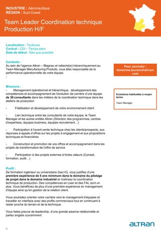 Team Leader Coordination technique
Production H/F
Contexte :
Au sein de l’agence Altran – Blagnac et rattaché(e) hiérarchiquement au
Team Manager Manufacturing Produits, vous êtes responsable de la
performance opérationnelle de votre équipe.
.
Missions :
- Management opérationnel et hiérarchique, développement des
compétences et accompagnement de l’évolution de carrière d’une équipe
de 30 consultants dans les métiers de la coordination technique dans les
ateliers de production
- Fidélisation et développement de votre environnement client
- Lien technique entre les consultants de votre équipe, le Team
Manager et les autres entités Altran (Direction des programmes, centres
d’expertises, équipes business, équipes recrutement…)
- Participation à l’avant-vente technique chez les clients/prospects, aux
réponses à appels d’offres sur les projets à engagement et aux propositions
techniques et financières
- Construction et promotion de vos offres et accompagnement dans les
projets de transformation de l’offre de service
- Participation à des projets externes à fortes valeurs (Conseil,
formation, audit…)
Profil :
De formation ingénieur ou universitaire (bac+5), vous justifiez d’une
première expérience de 5 ans minimum dans le domaine du pilotage
de projet dans le domaine industriel et maitrisez la coordination
technique de production. Des compétences en Lean et des FAL sont un
plus. Vous bénéficiez de plus d’une première expérience en management
d’équipe ainsi qu’en gestion de la relation client.
Vous souhaitez orienter votre carrière vers le management d’équipes et
travailler en interface avec des profils commerciaux tout en continuant à
rester proche du terrain et de la technique.
Vous faites preuve de leadership, d’une grande aisance relationnelle et
parlez anglais couramment
INDUSTRIE : Aéronautique
RÉGION : Sud-Ouest
32
Localisation : Toulouse
Contrat : CDI – Temps plein
Date de début : Dès que possible
Pour postuler :
honorine.laurent@altran.
com
Evolutions habituelles à moyen
terme:
Team Manager
 