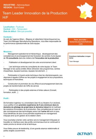 Team Leader Innovation de la Production
H/F
Contexte :
Au sein de l’agence Altran – Blagnac et rattaché(e) hiérarchiquement au
Team Unit Manager Manufacturing Operations, vous êtes responsable de
la performance opérationnelle de votre équipe.
.
Missions :
- Management opérationnel et hiérarchique, développement des
compétences et accompagnement de l’évolution de carrière d’une équipe
de 10 consultants dans les métiers de l’innovation de la production
- Fidélisation et développement de votre environnement client
- Lien technique entre les consultants de votre équipe, le Team
Manager et les autres entités Altran (Direction des programmes, centres
d’expertises, équipes business, équipes recrutement…)
- Participation à l’avant-vente technique chez les clients/prospects, aux
réponses à appels d’offres sur les projets à engagement et aux propositions
techniques et financières
- Construction et promotion de vos offres et accompagnement dans les
projets de transformation de l’offre de service
- Participation à des projets externes à fortes valeurs (Conseil,
formation, audit…)
Profil :
De formation ingénieur ou universitaire (bac+5) ou titulaire d’un doctorat,
vous justifiez d’une première expérience de 5 ans minimum dans le
domaine du pilotage de projet dans le domaine industriel et maitrisez
les solutions d’innovation de la production. Des compétences en Lean et
des connaissances des technologies autour de l’usine 4.0 sont un plus.
Vous bénéficiez de plus d’une première expérience en management
d’équipe ainsi qu’en gestion de la relation client.
Vous souhaitez orienter votre carrière vers le management d’équipes et
travailler en interface avec des profils commerciaux tout en continuant à
rester proche du terrain et de la technique.
Vous faites preuve de leadership, d’une grande aisance relationnelle et
parlez anglais couramment.
INDUSTRIE : Aéronautique
RÉGION : Sud-Ouest
33
Localisation : Toulouse
Contrat : CDI – Temps plein
Date de début : Dès que possible
Pour postuler :
honorine.laurent@altran.
com
Evolutions habituelles à moyen
terme:
Team Manager
 