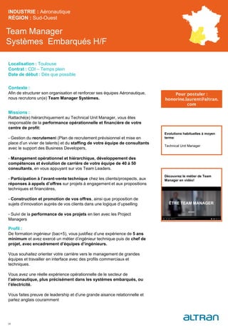 Team Manager
Systèmes Embarqués H/F
Contexte :
Afin de structurer son organisation et renforcer ses équipes Aéronautique,
nous recrutons un(e) Team Manager Systèmes.
Missions :
Rattaché(e) hiérarchiquement au Technical Unit Manager, vous êtes
responsable de la performance opérationnelle et financière de votre
centre de profit:
- Gestion du recrutement (Plan de recrutement prévisionnel et mise en
place d’un vivier de talents) et du staffing de votre équipe de consultants
avec le support des Business Developers,
- Management opérationnel et hiérarchique, développement des
compétences et évolution de carrière de votre équipe de 40 à 50
consultants, en vous appuyant sur vos Team Leaders.
- Participation à l’avant-vente technique chez les clients/prospects, aux
réponses à appels d’offres sur projets à engagement et aux propositions
techniques et financières,
- Construction et promotion de vos offres, ainsi que proposition de
sujets d’innovation auprès de vos clients dans une logique d’upselling
- Suivi de la performance de vos projets en lien avec les Project
Managers
Profil :
De formation ingénieur (bac+5), vous justifiez d’une expérience de 5 ans
minimum et avez exercé un métier d’ingénieur technique puis de chef de
projet, avec encadrement d’équipes d’ingénieurs.
Vous souhaitez orienter votre carrière vers le management de grandes
équipes et travailler en interface avec des profils commerciaux et
techniques.
Vous avez une réelle expérience opérationnelle de le secteur de
l’aéronautique, plus précisément dans les systèmes embarqués, ou
l’électricité.
Vous faites preuve de leadership et d’une grande aisance relationnelle et
parlez anglais couramment
INDUSTRIE : Aéronautique
RÉGION : Sud-Ouest
34
Localisation : Toulouse
Contrat : CDI – Temps plein
Date de début : Dès que possible
Pour postuler :
honorine.laurent@altran.
com
Evolutions habituelles à moyen
terme:
Technical Unit Manager
Découvrez le métier de Team
Manager en vidéo!
 