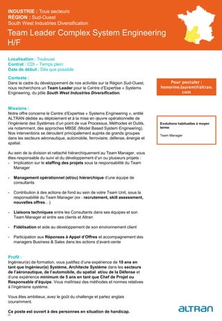 Team Leader Complex System Engineering
H/F
Contexte :
Dans le cadre du développement de nos activités sur la Région Sud-Ouest,
nous recherchons un Team Leader pour le Centre d’Expertise « Systems
Engineering, du pôle South West Industries Diversification.
Missions :
Notre offre concerne le Centre d’Expertise « Systems Engineering », entité
ALTRAN dédiée au déploiement et à la mise en œuvre opérationnelle de
l’Ingénierie des Systèmes d’un point de vue Processus, Méthodes et Outils,
via notamment, des approches MBSE (Model Based System Engineering).
Nos interventions se déroulent principalement auprès de grands groupes
dans les secteurs aéronautique, automobile, ferroviaire, défense, énergie et
spatial.
Au sein de la division et rattaché hiérarchiquement au Team Manager, vous
êtes responsable du suivi et du développement d’un ou plusieurs projets :
- Implication sur le staffing des projets sous la responsabilité du Team
Manager
- Management opérationnel (et/ou) hiérarchique d’une équipe de
consultants
- Contribution à des actions de fond au sein de votre Team Unit, sous la
responsabilité du Team Manager (ex : recrutement, skill assessment,
nouvelles offres…)
- Liaisons techniques entre les Consultants dans ses équipes et son
Team Manager et entre ses clients et Altran
- Fidélisation et aide au développement de son environnement client
- Participation aux Réponses à Appel d’Offres et accompagnement des
managers Business & Sales dans les actions d’avant-vente
Profil :
Ingénieur(e) de formation, vous justifiez d’une expérience de 10 ans en
tant que Ingénieur(e) Système, Architecte Système dans les secteurs
de l’aéronautique, de l’automobile, du spatial et/ou de la Défense et
d’une expérience minimum de 5 ans en tant que Chef de Projet ou
Responsable d’équipe. Vous maîtrisez des méthodes et normes relatives
à l’ingénierie système.
Vous êtes ambitieux, avez le goût du challenge et parlez anglais
couramment.
Ce poste est ouvert à des personnes en situation de handicap.
INDUSTRIE : Tous secteurs
RÉGION : Sud-Ouest
South West Industries Diversification
35
Localisation : Toulouse
Contrat : CDI – Temps plein
Date de début : Dès que possible
Pour postuler :
honorine.laurent@altran.
com
Evolutions habituelles à moyen
terme:
Team Manager
 