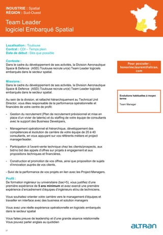 Team Leader
logiciel Embarqué Spatial
Contexte :
Dans le cadre du développement de ses activités, la Division Aeronautique
Space & Defence (ASD) Toulouse recrute un(e) Team Leader logiciels
embarqués dans le secteur spatial.
Missions :
Dans le cadre du développement de ses activités, la Division Aeronautique
Space & Defence (ASD) Toulouse recrute un(e) Team Leader logiciels
embarqués dans le secteur spatial.
Au sein de la division, et rattaché hiérarchiquement au Technical Unit
Director, vous êtes responsable de la performance opérationnelle et
financière de votre centre de profit:
- Gestion du recrutement (Plan de recrutement prévisionnel et mise en
place d’un vivier de talents) et du staffing de votre équipe de consultants
avec le support des Business Developers,
- Management opérationnel et hiérarchique, développement des
compétences et évolution de carrière de votre équipe de 20 à 40
consultants, en vous appuyant sur vos référents métiers et project
manager/leader.
- Participation à l’avant-vente technique chez les clients/prospects, aux
bid/no bid des appels d’offres sur projets à engagement et aux
propositions techniques et financières,
- Construction et promotion de vos offres, ainsi que proposition de sujets
d’innovation auprès de vos clients,
- Suivi de la performance de vos projets en lien avec les Project Managers.
Profil :
De formation ingénieur ou universitaire (bac+5), vous justifiez d’une
première expérience de 5 ans minimum et avez exercé une première
expérience d’encadrement d’équipes d’ingénieurs et/ou de techniciens.
Vous souhaitez orienter votre carrière vers le management d’équipes et
travailler en interface avec des business et solution managers
Vous avez une réelle expérience opérationnelle en logiciels embarqués
dans le secteur spatial
Vous faites preuve de leadership et d’une grande aisance relationnelle
Vous pouvez parler anglais au quotidien
INDUSTRIE : Spatial
RÉGION : Sud-Ouest
37
Localisation : Toulouse
Contrat : CDI – Temps plein
Date de début : Dès que possible
Pour postuler :
honorine.laurent@altran.
com
Evolutions habituelles à moyen
terme:
Team Manager
 