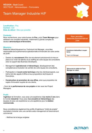 Team Manager Industrie H/F
Contexte :
Nous recherchons, pour notre bureau de Pau, un(e) Team Manager pour
adresser nos comptes industriels, notamment 2 grands comptes du
secteur aéronautique et ferroviaire.
Missions :
Rattaché hiérarchiquement au Technical Unit Manager, vous êtes
responsable de la performance opérationnelle et financière de votre centre
de profit :
- Gestion du recrutement (Plan de recrutement prévisionnel et mise en
place d’un vivier de talents) et du staffing de votre équipe de consultants
avec le support des Business Developers,
- Management opérationnel et hiérarchique, développement des
compétences et évolution de carrière de votre équipe de consultants,
- Participation à l’avant-vente technique chez les clients/prospects, aux
bid/no bid des appels d’offres et aux propositions techniques et
financières,
- Construction et promotion de vos offres, ainsi que proposition de
sujets d’innovation auprès de vos clients,
- Suivi de la performance de vos projets en lien avec les Project
Managers.
Profil :
Ingénieur de formation, vous avez une expérience d’au moins 3 ans dans
le monde industriel. Vous avez déjà encadré en hiérarchique des
équipes et avez une expérience ou une appétence pour la relation
commerciale.
Nous considérerons également les profils d'ingénieurs "chefs de projets"
souhaitant s'orienter vers une carrière axée management et foisonnement
commercial.
- Maîtrise de la langue anglaise
43
Evolutions habituelles à moyen
terme:
Team Unit Manager
RÉGION : Sud-Ouest
SECTEUR : Aéronautique – Ferroviaire
Localisation : Pau
Contrat : CDI
Date de début : Dès que possible
Pour postuler :
honorine.laurent@altran
.com
Découvrez le métier de Team
Manager en vidéo!
 