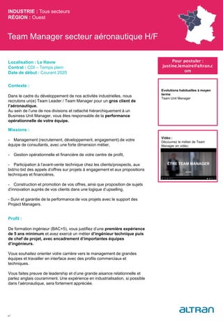 Team Manager secteur aéronautique H/F
Contexte :
Dans le cadre du développement de nos activités industrielles, nous
recrutons un(e) Team Leader / Team Manager pour un gros client de
l’aéronautique.
Au sein de l’une de nos divisions et rattaché hiérarchiquement à un
Business Unit Manager, vous êtes responsable de la performance
opérationnelle de votre équipe.
Missions :
- Management (recrutement, développement, engagement) de votre
équipe de consultants, avec une forte dimension métier,
- Gestion opérationnelle et financière de votre centre de profit,
- Participation à l’avant-vente technique chez les clients/prospects, aux
bid/no bid des appels d’offres sur projets à engagement et aux propositions
techniques et financières,
- Construction et promotion de vos offres, ainsi que proposition de sujets
d’innovation auprès de vos clients dans une logique d’upselling,
- Suivi et garantie de la performance de vos projets avec le support des
Project Managers.
Profil :
De formation ingénieur (BAC+5), vous justifiez d’une première expérience
de 5 ans minimum et avez exercé un métier d’ingénieur technique puis
de chef de projet, avec encadrement d’importantes équipes
d’ingénieurs.
Vous souhaitez orienter votre carrière vers le management de grandes
équipes et travailler en interface avec des profils commerciaux et
techniques.
Vous faites preuve de leadership et d’une grande aisance relationnelle et
parlez anglais couramment. Une expérience en industrialisation, si possible
dans l’aéronautique, sera fortement appréciée.
INDUSTRIE : Tous secteurs
RÉGION : Ouest
47
Localisation : Le Havre
Contrat : CDI – Temps plein
Date de début : Courant 2020
Pour postuler :
justine.lemaire@altran.c
om
Evolutions habituelles à moyen
terme:
Team Unit Manager
Vidéo :
Découvrez le métier de Team
Manager en vidéo:
 