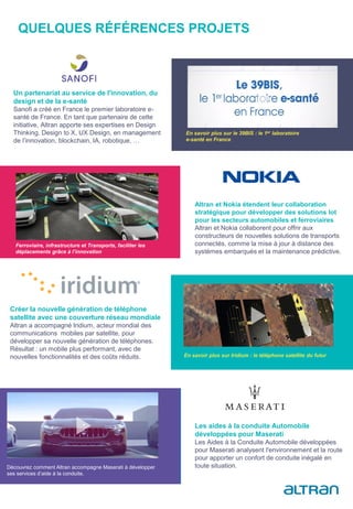 QUELQUES RÉFÉRENCES PROJETS
En savoir plus sur le 39BIS : le 1er laboratoire
e-santé en France
Altran et Nokia étendent leur collaboration
stratégique pour développer des solutions Iot
pour les secteurs automobiles et ferroviaires
Altran et Nokia collaborent pour offrir aux
constructeurs de nouvelles solutions de transports
connectés, comme la mise à jour à distance des
systèmes embarqués et la maintenance prédictive.
Un partenariat au service de l'innovation, du
design et de la e-santé
Sanofi a créé en France le premier laboratoire e-
santé de France. En tant que partenaire de cette
initiative, Altran apporte ses expertises en Design
Thinking, Design to X, UX Design, en management
de l’innovation, blockchain, IA, robotique, …
Ferroviaire, infrastructure et Transports, faciliter les
déplacements grâce à l’innovation
Créer la nouvelle génération de téléphone
satellite avec une couverture réseau mondiale
Altran a accompagné Iridium, acteur mondial des
communications mobiles par satellite, pour
développer sa nouvelle génération de téléphones.
Résultat : un mobile plus performant, avec de
nouvelles fonctionnalités et des coûts réduits.
Les aides à la conduite Automobile
développées pour Maserati
Les Aides à la Conduite Automobile développées
pour Maserati analysent l'environnement et la route
pour apporter un confort de conduite inégalé en
toute situation.Découvrez comment Altran accompagne Maserati à développer
ses services d’aide à la conduite.
En savoir plus sur Iridium : le téléphone satellite du futur
 