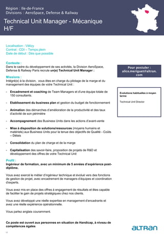 Technical Unit Manager - Mécanique
H/F
Contexte :
Dans le cadre du développement de ses activités, la Division AeroSpace,
Defense & Railway Paris recrute un(e) Technical Unit Manager :
Missions :
Intégré(e) à la division, vous êtes en charge du pilotage de la marge et du
management des équipes de votre Technical Unit :
- Encadrement et coaching de Team Managers et d'une équipe totale de
150 consultants.
- Etablissement du business plan et gestion du budget de fonctionnement
- Animation des démarches d’amélioration de la productivité et des taux
d’activité de son périmètre
- Accompagnement des Business Units dans les actions d’avant-vente
- Mise à disposition de solutions/ressources (moyens humains et
matériels) aux Business Units pour la tenue des objectifs de Qualité - Coûts
– Délais
- Consolidation du plan de charge et de la marge
- Capitalisation des savoir-faire, proposition de projets de R&D et
développement des offres de votre Technical Unit
Profil :
Ingénieur de formation, avec un minimum de 5 années d’expérience post-
diplôme.
Vous avez exercé le métier d’ingénieur technique et évolué vers des fonctions
de gestion de projet, avec encadrement de managers d’équipes et coordination
d’experts.
Vous avez mis en place des offres à engagement de résultats et êtes capable
de faciliter le gain de projets stratégiques chez nos clients.
Vous avez développé une réelle expertise en management d’encadrants et
avez une réelle expérience opérationnelle.
Vous parlez anglais couramment.
Ce poste est ouvert aux personnes en situation de Handicap, à niveau de
compétences égales
17
Evolutions habituelles à moyen
terme:
Technical Unit Director
Pour postuler :
alice.meriguet@altran.
com
Région : Ile-de-France
Divisions : AeroSpace, Defense & Railway
Localisation : Vélizy
Contrat : CDI – Temps plein
Date de début : Dès que possible
 