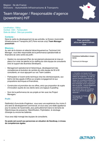 Région : Ile-de-France
Divisions : Automobile Infrastructures & Transports
18
Localisation : Vélizy
Contrat : CDI – Temps plein
Date de début : Dès que possible
Pour postuler :
alice.meriguet@altran.
com
Evolutions habituelles à moyen
terme:
Technical Unit Manager
Contexte :
Dans le cadre du développement de ses activités, la Division Automobile
Infrastructures et Transports (AIT) Paris recrute un(e) Team Manager
powertrain
Missions :
Au sein de la division et rattaché hiérarchiquement au Technical Unit
Manager, vous êtes responsable de la performance opérationnelle et
financière de votre centre de profit :
- Gestion du recrutement (Plan de recrutement prévisionnel et mise en
place d’un vivier de talents) et du staffing de votre équipe de consultants
avec le support des Business Developers,
- Management opérationnel et hiérarchique, développement des
compétences et évolution de carrière de votre équipe de 50 à 60
consultants, en vous appuyant sur vos Team Leaders.
- Participation à l’avant-vente technique chez les clients/prospects, aux
bid/no bid des appels d’offres sur projets à engagement et aux
propositions techniques et financières,
- Construction et promotion de vos offres, ainsi que proposition de sujets
d’innovation auprès de vos clients dans une logique d’upselling
- Suivi de la performance de vos projets en lien avec les Project
Managers
Profil :
Diplômé(e) d'une école d'ingénieur, vous avez une expérience d’au moins 5
ans dans le développement commercial, et vous avez une réelle appétence
pour le secteur de l'automobile, plus particulièrement dans le domaine de
l'électronique de puissance, l'électrification, l'hybridation, le stockage
d'énergie ou encore les batteries.
Vous avez déjà managé des équipes de consultants.
Ce poste est ouvert aux personnes en situation de Handicap, à niveau
de compétences égales
Team Manager / Responsable d’agence
(powertrain) H/F
« J’encadre une équipe de 40
consultants couvrant les principaux
métiers de l’ingénierie. Ce rôle me
permet d’animer et développer un
réseau de consultants pratiquant la
même discipline métier, cela facilite
leurs échanges et leur progression
dans le groupe. J’assure également
une activité permanente en
recrutement dans ces disciplines.
Cela nous permet de gagner en
réactivité »
Témoignage de Freddy
Team Manager
EI.CESI
 