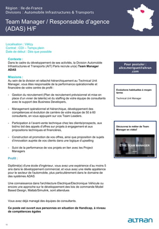 Région : Ile-de-France
Divisions : Automobile Infrastructures & Transports
19
Localisation : Vélizy
Contrat : CDI – Temps plein
Date de début : Dès que possible
Pour postuler :
alice.meriguet@altran
.com
Evolutions habituelles à moyen
terme:
Technical Unit Manager
Contexte :
Dans le cadre du développement de ses activités, la Division Automobile
Infrastructures et Transports (AIT) Paris recrute un(e) Team Manager
ADAS
Missions :
Au sein de la division et rattaché hiérarchiquement au Technical Unit
Manager, vous êtes responsable de la performance opérationnelle et
financière de votre centre de profit :
- Gestion du recrutement (Plan de recrutement prévisionnel et mise en
place d’un vivier de talents) et du staffing de votre équipe de consultants
avec le support des Business Developers,
- Management opérationnel et hiérarchique, développement des
compétences et évolution de carrière de votre équipe de 50 à 60
consultants, en vous appuyant sur vos Team Leaders.
- Participation à l’avant-vente technique chez les clients/prospects, aux
bid/no bid des appels d’offres sur projets à engagement et aux
propositions techniques et financières,
- Construction et promotion de vos offres, ainsi que proposition de sujets
d’innovation auprès de vos clients dans une logique d’upselling
- Suivi de la performance de vos projets en lien avec les Project
Managers
Profil :
Diplômé(e) d'une école d'ingénieur, vous avez une expérience d’au moins 5
ans dans le développement commercial, et vous avez une réelle appétence
pour le secteur de l'automobile, plus particulièrement dans le domaine de
des systèmes ADAS
Une connaissance dans l'architecture Electrique/Electronique Véhicule ou
encore une approche sur le développement des lois de commande Model
Based Design, Matlab/Simulink, sont attendues
Vous avez déjà managé des équipes de consultants.
Ce poste est ouvert aux personnes en situation de Handicap, à niveau
de compétences égales
Team Manager / Responsable d’agence
(ADAS) H/F
Découvrez le métier de Team
Manager en vidéo!
 