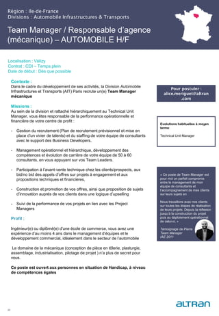Région : Ile-de-France
Divisions : Automobile Infrastructures & Transports
20
Localisation : Vélizy
Contrat : CDI – Temps plein
Date de début : Dès que possible
Evolutions habituelles à moyen
terme:
Technical Unit Manager
Contexte :
Dans le cadre du développement de ses activités, la Division Automobile
Infrastructures et Transports (AIT) Paris recrute un(e) Team Manager
mécanique
Missions :
Au sein de la division et rattaché hiérarchiquement au Technical Unit
Manager, vous êtes responsable de la performance opérationnelle et
financière de votre centre de profit :
- Gestion du recrutement (Plan de recrutement prévisionnel et mise en
place d’un vivier de talents) et du staffing de votre équipe de consultants
avec le support des Business Developers,
- Management opérationnel et hiérarchique, développement des
compétences et évolution de carrière de votre équipe de 50 à 60
consultants, en vous appuyant sur vos Team Leaders.
- Participation à l’avant-vente technique chez les clients/prospects, aux
bid/no bid des appels d’offres sur projets à engagement et aux
propositions techniques et financières,
- Construction et promotion de vos offres, ainsi que proposition de sujets
d’innovation auprès de vos clients dans une logique d’upselling
- Suivi de la performance de vos projets en lien avec les Project
Managers
Profil :
Ingénieur(e) ou diplômé(e) d’une école de commerce, vous avez une
expérience d’au moins 4 ans dans le management d’équipes et le
développement commercial, idéalement dans le secteur de l’automobile
Le domaine de la mécanique (conception de pièce en tôlerie, plasturgie,
assemblage, industrialisation, pilotage de projet ) n’a plus de secret pour
vous.
Ce poste est ouvert aux personnes en situation de Handicap, à niveau
de compétences égales
Team Manager / Responsable d’agence
(mécanique) – AUTOMOBILE H/F
Pour postuler :
alice.meriguet@altran
.com
« Ce poste de Team Manager est
pour moi un parfait compromis
entre le management de mon
équipe de consultants et
l’accompagnement de mes clients
sur leurs sujets en
Nous travaillons avec nos clients
sur toutes les étapes de réalisation
de leurs projets. Depuis la réflexion
jusqu’à la construction du projet
puis au déploiement opérationnel
de celui-ci. »
Témoignage de Pierre
Team Manager
IAE 2011
 