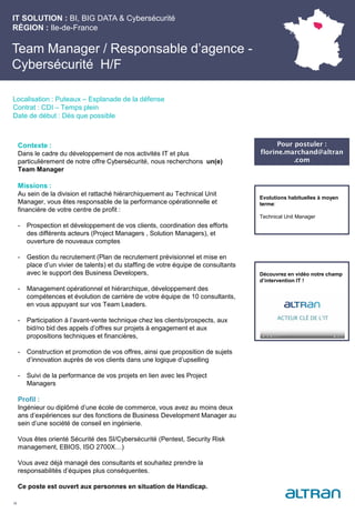 IT SOLUTION : BI, BIG DATA & Cybersécurité
RÉGION : Ile-de-France
24
Localisation : Puteaux – Esplanade de la défense
Contrat : CDI – Temps plein
Date de début : Dès que possible
Evolutions habituelles à moyen
terme:
Technical Unit Manager
Contexte :
Dans le cadre du développement de nos activités IT et plus
particulièrement de notre offre Cybersécurité, nous recherchons un(e)
Team Manager
Missions :
Au sein de la division et rattaché hiérarchiquement au Technical Unit
Manager, vous êtes responsable de la performance opérationnelle et
financière de votre centre de profit :
- Prospection et développement de vos clients, coordination des efforts
des différents acteurs (Project Managers , Solution Managers), et
ouverture de nouveaux comptes
- Gestion du recrutement (Plan de recrutement prévisionnel et mise en
place d’un vivier de talents) et du staffing de votre équipe de consultants
avec le support des Business Developers,
- Management opérationnel et hiérarchique, développement des
compétences et évolution de carrière de votre équipe de 10 consultants,
en vous appuyant sur vos Team Leaders.
- Participation à l’avant-vente technique chez les clients/prospects, aux
bid/no bid des appels d’offres sur projets à engagement et aux
propositions techniques et financières,
- Construction et promotion de vos offres, ainsi que proposition de sujets
d’innovation auprès de vos clients dans une logique d’upselling
- Suivi de la performance de vos projets en lien avec les Project
Managers
Profil :
Ingénieur ou diplômé d’une école de commerce, vous avez au moins deux
ans d’expériences sur des fonctions de Business Development Manager au
sein d’une société de conseil en ingénierie.
Vous êtes orienté Sécurité des SI/Cybersécurité (Pentest, Security Risk
management, EBIOS, ISO 2700X…)
Vous avez déjà managé des consultants et souhaitez prendre la
responsabilités d’équipes plus conséquentes.
Ce poste est ouvert aux personnes en situation de Handicap.
Team Manager / Responsable d’agence -
Cybersécurité H/F
Pour postuler :
florine.marchand@altran
.com
Découvrez en vidéo notre champ
d’intervention IT !
 