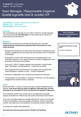 Team Manager / Responsable d’agence
Qualité logicielle (test & recette) H/F
Contexte :
Afin de développer les activités de notre offre IT QUALITY (qualité logicielle),
nous recrutons un (e) Team Manager qui interviendra dans le secteur de
l’automobile et/ou des telecoms.
Missions :
Rattaché hiérarchiquement au directeur de Business Unit, vous êtes
responsable de la performance opérationnelle et financière de votre
centre de profit:
- Management opérationnel et hiérarchique (recrutement, développement de
carrière, engagement) de votre équipe de 30 consultants, avec un périmètre
à développer.
- Participation à l’avant-vente technique chez les clients/prospects, aux
réponses et décisions des appels d’offres sur projets à engagement et aux
propositions techniques et financières,
- Promouvoir l’offre IT Qualité Logicielle (automatisation, transformation
Agile, Test Mobile, Test Management…) auprès de nos clients
- Suivi et garantie de la performance de vos projets avec le support des
Project Managers, et gestion du P&L – compte d’exploitation.
- Interface et collaboration avec nos Business Development Manager
- Transformation de nos projets en Assistance Technique vers des projets à
engagement de résultat (ventes complexes)
Profil :
De formation Bac + 5 avec un minimum de deux années d’expérience post-
diplôme, vous avez exercé le métier d’ingénieur technique puis, de chef
de projet ou de consultant IT avec l’encadrement d’équipes d’ingénieurs.
Vous souhaitez orienter votre carrière vers le management de grandes
équipes et travailler en interface avec des profils commerciaux et techniques.
Vous avez une réelle expérience opérationnelle dans le secteur de la Qualité
IT (test, automatisation, assurance qualité, procédures, normes, protocoles
d’audit), vous faites preuve de leadership, d’une grande aisance relationnelle.
La pratique de l’anglais serait appréciée.
Ce poste est ouvert aux personnes en situation de Handicap.
IT QUALITY : automobile
Région : Ile-de-France
25
Localisation : Puteaux – Esplanade de la Défense
Contrat : CDI – Temps plein
Date de début : Dès que possible
Pour postuler :
florine.marchand@altran
.com
Evolutions habituelles à moyen
terme:
Technical Unit Manager
« J’ai rejoint Altran pour avoir les
activités combinés de recruteur,
commercial et de manager d’équipe
et je trouve intéressant de pouvoir
s’investir dans le suivi de carrières
des consultants que je manage.
Le Team Manager est un maillon
clef dans le lien entre le consultant
et le groupe Altran.. »
Témoignage de Mathieu
Team Manager
EDC- 2010
 