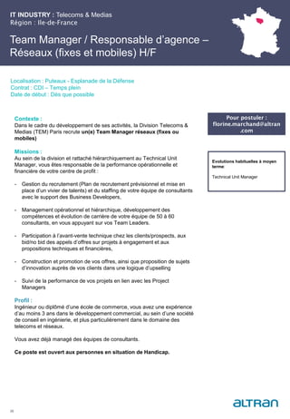 IT INDUSTRY : Telecoms & Medias
Région : Ile-de-France
26
Localisation : Puteaux - Esplanade de la Défense
Contrat : CDI – Temps plein
Date de début : Dès que possible
Pour postuler :
florine.marchand@altran
.com
Evolutions habituelles à moyen
terme:
Technical Unit Manager
Contexte :
Dans le cadre du développement de ses activités, la Division Telecoms &
Medias (TEM) Paris recrute un(e) Team Manager réseaux (fixes ou
mobiles)
Missions :
Au sein de la division et rattaché hiérarchiquement au Technical Unit
Manager, vous êtes responsable de la performance opérationnelle et
financière de votre centre de profit :
- Gestion du recrutement (Plan de recrutement prévisionnel et mise en
place d’un vivier de talents) et du staffing de votre équipe de consultants
avec le support des Business Developers,
- Management opérationnel et hiérarchique, développement des
compétences et évolution de carrière de votre équipe de 50 à 60
consultants, en vous appuyant sur vos Team Leaders.
- Participation à l’avant-vente technique chez les clients/prospects, aux
bid/no bid des appels d’offres sur projets à engagement et aux
propositions techniques et financières,
- Construction et promotion de vos offres, ainsi que proposition de sujets
d’innovation auprès de vos clients dans une logique d’upselling
- Suivi de la performance de vos projets en lien avec les Project
Managers
Profil :
Ingénieur ou diplômé d’une école de commerce, vous avez une expérience
d’au moins 3 ans dans le développement commercial, au sein d’une société
de conseil en ingénierie, et plus particulièrement dans le domaine des
telecoms et réseaux.
Vous avez déjà managé des équipes de consultants.
Ce poste est ouvert aux personnes en situation de Handicap.
Team Manager / Responsable d’agence –
Réseaux (fixes et mobiles) H/F
 