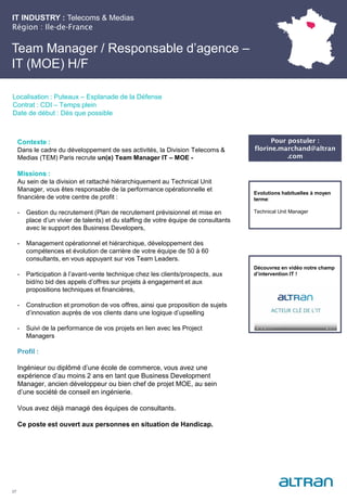IT INDUSTRY : Telecoms & Medias
Région : Ile-de-France
27
Localisation : Puteaux – Esplanade de la Défense
Contrat : CDI – Temps plein
Date de début : Dès que possible
Pour postuler :
florine.marchand@altran
.com
Evolutions habituelles à moyen
terme:
Technical Unit Manager
Contexte :
Dans le cadre du développement de ses activités, la Division Telecoms &
Medias (TEM) Paris recrute un(e) Team Manager IT – MOE -
Missions :
Au sein de la division et rattaché hiérarchiquement au Technical Unit
Manager, vous êtes responsable de la performance opérationnelle et
financière de votre centre de profit :
- Gestion du recrutement (Plan de recrutement prévisionnel et mise en
place d’un vivier de talents) et du staffing de votre équipe de consultants
avec le support des Business Developers,
- Management opérationnel et hiérarchique, développement des
compétences et évolution de carrière de votre équipe de 50 à 60
consultants, en vous appuyant sur vos Team Leaders.
- Participation à l’avant-vente technique chez les clients/prospects, aux
bid/no bid des appels d’offres sur projets à engagement et aux
propositions techniques et financières,
- Construction et promotion de vos offres, ainsi que proposition de sujets
d’innovation auprès de vos clients dans une logique d’upselling
- Suivi de la performance de vos projets en lien avec les Project
Managers
Profil :
Ingénieur ou diplômé d’une école de commerce, vous avez une
expérience d’au moins 2 ans en tant que Business Development
Manager, ancien développeur ou bien chef de projet MOE, au sein
d’une société de conseil en ingénierie.
Vous avez déjà managé des équipes de consultants.
Ce poste est ouvert aux personnes en situation de Handicap.
Team Manager / Responsable d’agence –
IT (MOE) H/F
Découvrez en vidéo notre champ
d’intervention IT !
 
