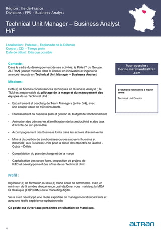 Technical Unit Manager – Business Analyst
H/F
Région : Ile-de-France
Divisions : FPS - Business Analyst
28
Localisation : Puteaux – Esplanade de la Défense
Contrat : CDI – Temps plein
Date de début : Dès que possible
Pour postuler :
florine.marchand@altran
.com
Evolutions habituelles à moyen
terme:
Technical Unit Director
Contexte :
Dans le cadre du développement de ses activités, le Pôle IT du Groupe
ALTRAN (leader mondial dans le conseil en innovation et ingénierie
avancée) recrute un Technical Unit Manager – Business Analyst
Missions :
Doté(e) de bonnes connaissances techniques en Business Analyst (, le
TUM est responsable du pilotage de la marge et du management des
équipes de sa Technical Unit :
- Encadrement et coaching de Team Managers (entre 3/4), avec
une équipe totale de 150 consultants.
- Etablissement du business plan et gestion du budget de fonctionnement
- Animation des démarches d’amélioration de la productivité et des taux
d’activité de son périmètre
- Accompagnement des Business Units dans les actions d’avant-vente
- Mise à disposition de solutions/ressources (moyens humains et
matériels) aux Business Units pour la tenue des objectifs de Qualité -
Coûts – Délais
- Consolidation du plan de charge et de la marge
- Capitalisation des savoir-faire, proposition de projets de
R&D et développement des offres de sa Technical Unit
Profil :
Ingénieur(e) de formation ou issu(e) d’une école de commerce, avec un
minimum de 5 années d’expérience post-diplôme, vous maitrisez la MOA
SI classique (ERP/CRM) ou le marketing digital.
Vous avez développé une réelle expertise en management d’encadrants et
avez une réelle expérience opérationnelle
Ce poste est ouvert aux personnes en situation de Handicap.
 