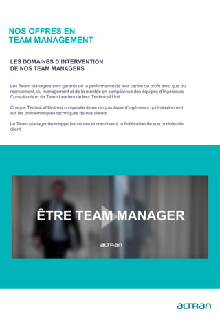 Les Team Managers sont garants de la performance de leur centre de profit ainsi que du
recrutement, du management et de la montée en compétence des équipes d’Ingénieurs
Consultants et de Team Leaders de leur Technical Unit.
Chaque Technical Unit est composée d’une cinquantaine d’ingénieurs qui interviennent
sur les problématiques techniques de nos clients.
Le Team Manager développe les ventes et contribue à la fidélisation de son portefeuille
client.
LES DOMAINES D’INTERVENTION
DE NOS TEAM MANAGERS
NOS OFFRES EN
TEAM MANAGEMENT
 