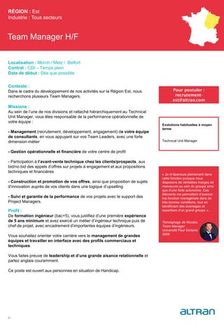 Team Manager H/F
Contexte :
Dans le cadre du développement de nos activités sur la Région Est, nous
recherchons plusieurs Team Managers.
Missions :
Au sein de l’une de nos divisions et rattaché hiérarchiquement au Technical
Unit Manager, vous êtes responsable de la performance opérationnelle de
votre équipe :
- Management (recrutement, développement, engagement) de votre équipe
de consultants, en vous appuyant sur vos Team Leaders, avec une forte
dimension métier
- Gestion opérationnelle et financière de votre centre de profit
- Participation à l’avant-vente technique chez les clients/prospects, aux
bid/no bid des appels d’offres sur projets à engagement et aux propositions
techniques et financières
- Construction et promotion de vos offres, ainsi que proposition de sujets
d’innovation auprès de vos clients dans une logique d’upselling
- Suivi et garantie de la performance de vos projets avec le support des
Project Managers.
Profil :
De formation ingénieur (bac+5), vous justifiez d’une première expérience
de 5 ans minimum et avez exercé un métier d’ingénieur technique puis de
chef de projet, avec encadrement d’importantes équipes d’ingénieurs.
Vous souhaitez orienter votre carrière vers le management de grandes
équipes et travailler en interface avec des profils commerciaux et
techniques.
Vous faites preuve de leadership et d’une grande aisance relationnelle et
parlez anglais couramment.
Ce poste est ouvert aux personnes en situation de Handicap.
RÉGION : Est
Industrie : Tous secteurs
31
Pour postuler :
recrutement-
est@altran.com
Evolutions habituelles à moyen
terme:
Technical Unit Manager
Localisation : Illkirch / Metz / Belfort
Contrat : CDI – Temps plein
Date de début : Dès que possible
« Je m’épanouis pleinement dans
cette fonction puisque nous
disposons de véritables marges de
manœuvre au sein du groupe ainsi
que d’une forte autonomie. Ces
éléments me permettent d’exercer
ma fonction managériale dans de
très bonnes conditions, tout en
bénéficiant des avantages et
expertises d’un grand groupe ».
Témoignage de Nicolas,
Team Manager
Université Paul Verlaine
2006
Témoignage de XXX
(maître de stage ou
Team Manager)
Titre
Promo
(à définir en Arial
Corps 8)
 