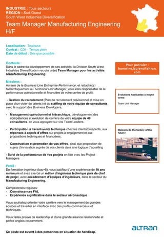 Team Manager Manufacturing Engineering
H/F
Contexte :
Dans le cadre du développement de ses activités, la Division South West
Industries Diversification recrute un(e) Team Manager pour les activités
Manufacturing Engineering.
Missions :
Au sein de la Business Line Entreprise Performance, et rattaché(e)
hiérarchiquement au Technical Unit Manager, vous êtes responsable de la
performance opérationnelle et financière de votre centre de profit:
- Gestion du recrutement (Plan de recrutement prévisionnel et mise en
place d’un vivier de talents) et du staffing de votre équipe de consultants
avec le support des Business Developers,
- Management opérationnel et hiérarchique, développement des
compétences et évolution de carrière de votre équipe de 40
consultants, en vous appuyant sur vos Team Leaders.
- Participation à l’avant-vente technique chez les clients/prospects, aux
réponses à appels d’offres sur projets à engagement et aux
propositions techniques et financières,
- Construction et promotion de vos offres, ainsi que proposition de
sujets d’innovation auprès de vos clients dans une logique d’upselling
- Suivi de la performance de vos projets en lien avec les Project
Managers
Profil :
De formation ingénieur (bac+5), vous justifiez d’une expérience de 10 ans
minimum et avez exercé un métier d’ingénieur technique puis de chef
de projet, avec encadrement d’équipes d’ingénieurs, dans le secteur du
Manufacturing Engineering.
Compétences requises:
- Connaissances FAL
- Expérience significative dans le secteur aéronautique
Vous souhaitez orienter votre carrière vers le management de grandes
équipes et travailler en interface avec des profils commerciaux et
techniques.
Vous faites preuve de leadership et d’une grande aisance relationnelle et
parlez anglais couramment.
Ce poste est ouvert à des personnes en situation de handicap.
INDUSTRIE : Tous secteurs
RÉGION : Sud-Ouest
South West Industries Diversification
38
Localisation : Toulouse
Contrat : CDI – Temps plein
Date de début : Dès que possible
Pour postuler :
honorine.laurent@altran.
com
Evolutions habituelles à moyen
terme:
Team Unit Manager
Welcome to the factory of the
future !
 