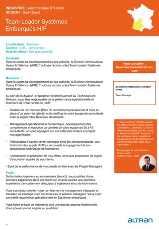 Team Leader Systèmes
Embarqués H/F
Contexte :
Dans le cadre du développement de ses activités, la Division Aeronautique
Space & Defence (ASD) Toulouse recrute un(e) Team Leader Systèmes
embarqués.
Missions :
Dans le cadre du développement de ses activités, la Division Aeronautique
Space & Defence (ASD) Toulouse recrute un(e) Team Leader Systèmes
embarqués.
Au sein de la division, et rattaché hiérarchiquement au Technical Unit
Director, vous êtes responsable de la performance opérationnelle et
financière de votre centre de profit:
- Gestion du recrutement (Plan de recrutement prévisionnel et mise en
place d’un vivier de talents) et du staffing de votre équipe de consultants
avec le support des Business Developers,
- Management opérationnel et hiérarchique, développement des
compétences et évolution de carrière de votre équipe de 20 à 40
consultants, en vous appuyant sur vos référents métiers et project
manager/leader.
- Participation à l’avant-vente technique chez les clients/prospects, aux
bid/no bid des appels d’offres sur projets à engagement et aux
propositions techniques et financières,
- Construction et promotion de vos offres, ainsi que proposition de sujets
d’innovation auprès de vos clients
- Suivi de la performance de vos projets en lien avec les Project Managers
Profil :
De formation ingénieur ou universitaire (bac+5), vous justifiez d’une
première expérience de 5 ans minimum et avez exercé une première
expérience d’encadrement d’équipes d’ingénieurs et/ou de techniciens.
Vous souhaitez orienter votre carrière vers le management d’équipes et
travailler en interface avec des business et solution managers. Vous avez
une réelle expérience opérationnelle en Systèmes embarqués
Vous faites preuve de leadership et d’une grande aisance relationnelle.
Vous pouvez parler anglais au quotidien.
INDUSTRIE : Aéronautique & Spatial
RÉGION : Sud-Ouest
43
Localisation : Toulouse
Contrat : CDI – Temps plein
Date de début : Dès que possible
Pour postuler :
honorine.laurent@altran.
com
Evolutions habituelles à moyen
terme:
Team Manager
« Nous sommes l’interface auprès
des différents intervenants (Clients,
Consultants, Candidats). C’est une
belle responsabilité pour le compte
du leader mondial de l’innovation !
J’ai confiance dans la qualité de
nos équipes et de la structure pour
relever les nouveaux défis liés à
l’innovation. »
Témoignage de Jean-Baptiste
Team Leader
INSEEC Paris - 2004
 