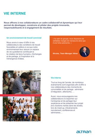 Un environnement de travail convivial
Nous avons à cœur d’offrir à nos
collaborateurs des conditions de travail
favorables et veillons à ce que notre
environnement leur assure un espace
de vie quotidienne contribuant à
la création de liens humains, d’échanges
et de partage, à l’inspiration et à
l’émergence d’idées.
« Au sein du groupe, nous disposons de
véritables marges de manœuvre ainsi que
d’une forte autonomie. »
Nicolas, Team Manager Altran
Vie interne
Tout au long de l’année, de nombreux
événements sont organisés afin d’offrir à
nos collaborateurs des moments de
convivialités et de partage : séminaire
d’intégration, afterworks, …
Aussi, nous encourageons nos
collaborateurs à s’exprimer sur
l’entreprise et de partager leur
expérience et de présenter leur projet
lors d’actions menés dans les écoles,
lors de meet-up, d’événements
recrutement, conférences et
séminaires…
VIE INTERNE
Nous offrons à nos collaborateurs un cadre collaboratif et dynamique qui leur
permet de développer, construire et piloter des projets innovants,
responsabilisants et à engagement de résultats.
 