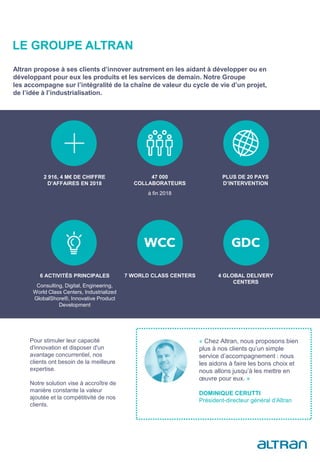 LE GROUPE ALTRAN
« Chez Altran, nous proposons bien
plus à nos clients qu’un simple
service d’accompagnement : nous
les aidons à faire les bons choix et
nous allons jusqu’à les mettre en
œuvre pour eux. »
DOMINIQUE CERUTTI
Président-directeur général d’Altran
2 916, 4 M€ DE CHIFFRE
D’AFFAIRES EN 2018
47 000
COLLABORATEURS
à fin 2018
PLUS DE 20 PAYS
D’INTERVENTION
6 ACTIVITÉS PRINCIPALES
Consulting, Digital, Engineering,
World Class Centers, Industrialized
GlobalShore®, Innovative Product
Development
7 WORLD CLASS CENTERS 4 GLOBAL DELIVERY
CENTERS
Altran propose à ses clients d’innover autrement en les aidant à développer ou en
développant pour eux les produits et les services de demain. Notre Groupe
les accompagne sur l’intégralité de la chaîne de valeur du cycle de vie d’un projet,
de l’idée à l’industrialisation.
Pour stimuler leur capacité
d'innovation et disposer d'un
avantage concurrentiel, nos
clients ont besoin de la meilleure
expertise.
Notre solution vise à accroître de
manière constante la valeur
ajoutée et la compétitivité de nos
clients.
En savoir plus
 