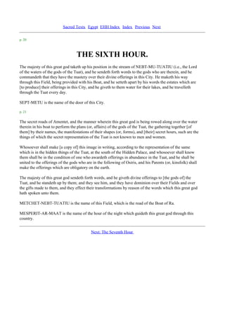 Sacred Texts Egypt EHH Index Index Previous Next

p. 20



                                  THE SIXTH HOUR.
The majesty of this great god taketh up his position in the stream of NEBT-MU-TUATIU (i.e., the Lord
of the waters of the gods of the Tuat), and he sendeth forth words to the gods who are therein, and he
commandeth that they have the mastery over their divine offerings in this City. He maketh his way
through this Field, being provided with his Boat, and he setteth apart by his words the estates which are
[to produce] their offerings in this City, and he giveth to them water for their lakes, and he travelleth
through the Tuat every day.

SEPT-METU is the name of the door of this City.

p. 21

The secret roads of Amentet, and the manner wherein this great god is being rowed along over the water
therein in his boat to perform the plans (or, affairs) of the gods of the Tuat, the gathering together [of
them] by their names, the manifestations of their shapes (or, forms), and [their] secret hours, such are the
things of which the secret representation of the Tuat is not known to men and women.

Whosoever shall make [a copy of] this image in writing, according to the representation of the same
which is in the hidden things of the Tuat, at the south of the Hidden Palace, and whosoever shall know
them shall be in the condition of one who awardeth offerings in abundance in the Tuat, and he shall be
united to the offerings of the gods who are in the following of Osiris, and his Parents (or, kinsfolk) shall
make the offerings which are obligatory on the earth.

The majesty of this great god sendeth forth words, and he giveth divine offerings to [the gods of] the
Tuat, and he standeth up by them; and they see him, and they have dominion over their Fields and over
the gifts made to them, and they effect their transformations by reason of the words which this great god
hath spoken unto them.

METCHET-NEBT-TUATIU is the name of this Field, which is the road of the Boat of Ra.

MESPERIT-AR-MAAT is the name of the hour of the night which guideth this great god through this
country.


                                           Next: The Seventh Hour
 