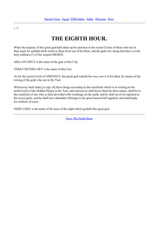 Sacred Texts Egypt EHH Index Index Previous Next

p. 30



                               THE EIGHTH HOUR.
When the majesty of this great god hath taken up his position in the secret Circles of those who are in
their sand, he sendeth forth words to them from out of his Boat, and the gods tow along him that is in the
holy embrace (?) of the serpent MEHEN.

AHA-AN-URT-F is the name of the gate of this City.

TEBAT-NETERU-SET is the name of this City.

As for the secret Circle of AMENTET, this great god maketh his way over it in his Boat, by means of the
towing of the gods who are in the Tuat.

Whosoever shall make [a copy of] these things according to the similitude which is in writing on the
north [wall] of the Hidden Palace in the Tuat, and whosoever shall know them by their names, shall be in
the condition of one who is fully provided with swathings on the earth, and he shall never be repulsed at
the secret gates, and he shall have abundant offerings in the great funeral hall regularly and unfailingly
for millions of years.

NEBT-USHA is the name of the hour of the night which guideth this great god.


                                           Next: The Ninth Hour
 