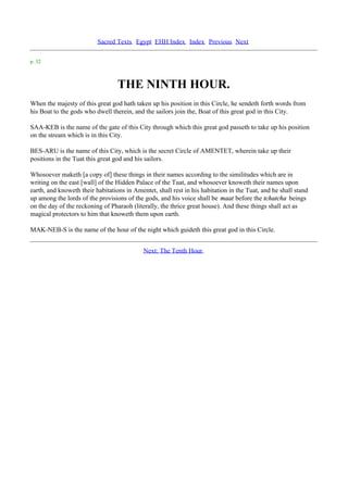 Sacred Texts Egypt EHH Index Index Previous Next

p. 32



                                  THE NINTH HOUR.
When the majesty of this great god hath taken up his position in this Circle, he sendeth forth words from
his Boat to the gods who dwell therein, and the sailors join the, Boat of this great god in this City.

SAA-KEB is the name of the gate of this City through which this great god passeth to take up his position
on the stream which is in this City.

BES-ARU is the name of this City, which is the secret Circle of AMENTET, wherein take up their
positions in the Tuat this great god and his sailors.

Whosoever maketh [a copy of] these things in their names according to the similitudes which are in
writing on the east [wall] of the Hidden Palace of the Tuat, and whosoever knoweth their names upon
earth, and knoweth their habitations in Amentet, shall rest in his habitation in the Tuat, and he shall stand
up among the lords of the provisions of the gods, and his voice shall be maat before the tchatcha beings
on the day of the reckoning of Pharaoh (literally, the thrice great house). And these things shall act as
magical protectors to him that knoweth them upon earth.

MAK-NEB-S is the name of the hour of the night which guideth this great god in this Circle.


                                            Next: The Tenth Hour
 