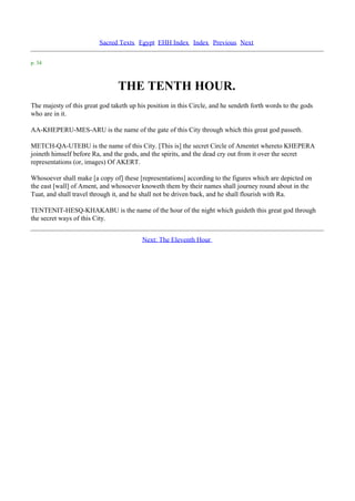 Sacred Texts Egypt EHH Index Index Previous Next

p. 34



                                 THE TENTH HOUR.
The majesty of this great god taketh up his position in this Circle, and he sendeth forth words to the gods
who are in it.

AA-KHEPERU-MES-ARU is the name of the gate of this City through which this great god passeth.

METCH-QA-UTEBU is the name of this City. [This is] the secret Circle of Amentet whereto KHEPERA
joineth himself before Ra, and the gods, and the spirits, and the dead cry out from it over the secret
representations (or, images) Of AKERT.

Whosoever shall make [a copy of] these [representations] according to the figures which are depicted on
the east [wall] of Ament, and whosoever knoweth them by their names shall journey round about in the
Tuat, and shall travel through it, and he shall not be driven back, and he shall flourish with Ra.

TENTENIT-HESQ-KHAKABU is the name of the hour of the night which guideth this great god through
the secret ways of this City.


                                          Next: The Eleventh Hour
 