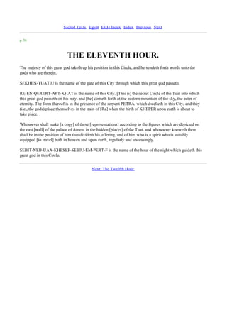 Sacred Texts Egypt EHH Index Index Previous Next

p. 36



                            THE ELEVENTH HOUR.
The majesty of this great god taketh up his position in this Circle, and he sendeth forth words unto the
gods who are therein.

SEKHEN-TUATIU is the name of the gate of this City through which this great god passeth.

RE-EN-QERERT-APT-KHAT is the name of this City. [This is] the secret Circle of the Tuat into which
this great god passeth on his way, and [he] cometh forth at the eastern mountain of the sky, the eater of
eternity. The form thereof is in the presence of the serpent PETRA, which dwelleth in this City, and they
(i.e., the gods) place themselves in the train of [Ra] when the birth of KHEPER upon earth is about to
take place.

Whosoever shall make [a copy] of these [representations] according to the figures which are depicted on
the east [wall] of the palace of Ament in the hidden [places] of the Tuat, and whosoever knoweth them
shall be in the position of him that divideth his offering, and of him who is a spirit who is suitably
equipped [to travel] both in heaven and upon earth, regularly and unceasingly.

SEBIT-NEB-UAA-KHESEF-SEBIU-EM-PERT-F is the name of the hour of the night which guideth this
great god in this Circle.


                                          Next: The Twelfth Hour
 